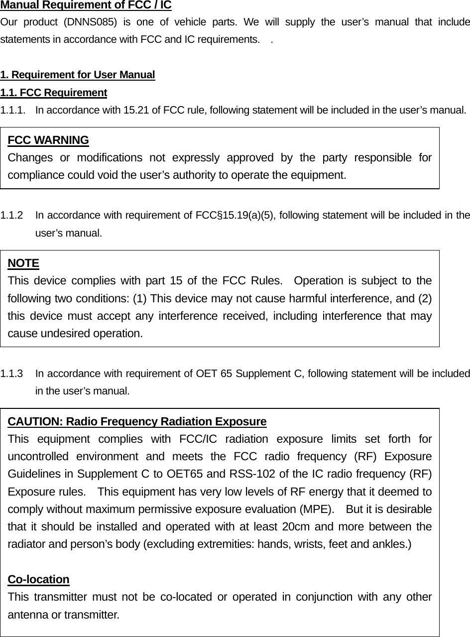 Manual Requirement of FCC / IC Our product (DNNS085) is one of vehicle parts. We will supply the user’s manual that include statements in accordance with FCC and IC requirements.    .  1. Requirement for User Manual 1.1. FCC Requirement 1.1.1.  In accordance with 15.21 of FCC rule, following statement will be included in the user’s manual.  1.1.2  In accordance with requirement of FCC§15.19(a)(5), following statement will be included in the user’s manual.  1.1.3    In accordance with requirement of OET 65 Supplement C, following statement will be included in the user’s manual. FCC WARNING Changes or modifications not expressly approved by the party responsible for compliance could void the user’s authority to operate the equipment. NOTE This device complies with part 15 of the FCC Rules.  Operation is subject to the following two conditions: (1) This device may not cause harmful interference, and (2) this device must accept any interference received, including interference that may cause undesired operation. CAUTION: Radio Frequency Radiation Exposure This equipment complies with FCC/IC radiation exposure limits set forth for uncontrolled environment and meets the FCC radio frequency (RF) Exposure Guidelines in Supplement C to OET65 and RSS-102 of the IC radio frequency (RF) Exposure rules.    This equipment has very low levels of RF energy that it deemed to comply without maximum permissive exposure evaluation (MPE).    But it is desirable that it should be installed and operated with at least 20cm and more between the radiator and person’s body (excluding extremities: hands, wrists, feet and ankles.)  Co-location This transmitter must not be co-located or operated in conjunction with any other antenna or transmitter. 