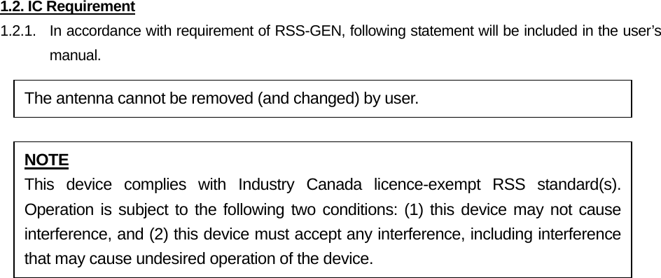 1.2. IC Requirement 1.2.1.   In accordance with requirement of RSS-GEN, following statement will be included in the user’s manual.            The antenna cannot be removed (and changed) by user. NOTE This device complies with Industry Canada licence-exempt RSS standard(s). Operation is subject to the following two conditions: (1) this device may not cause interference, and (2) this device must accept any interference, including interference that may cause undesired operation of the device. 