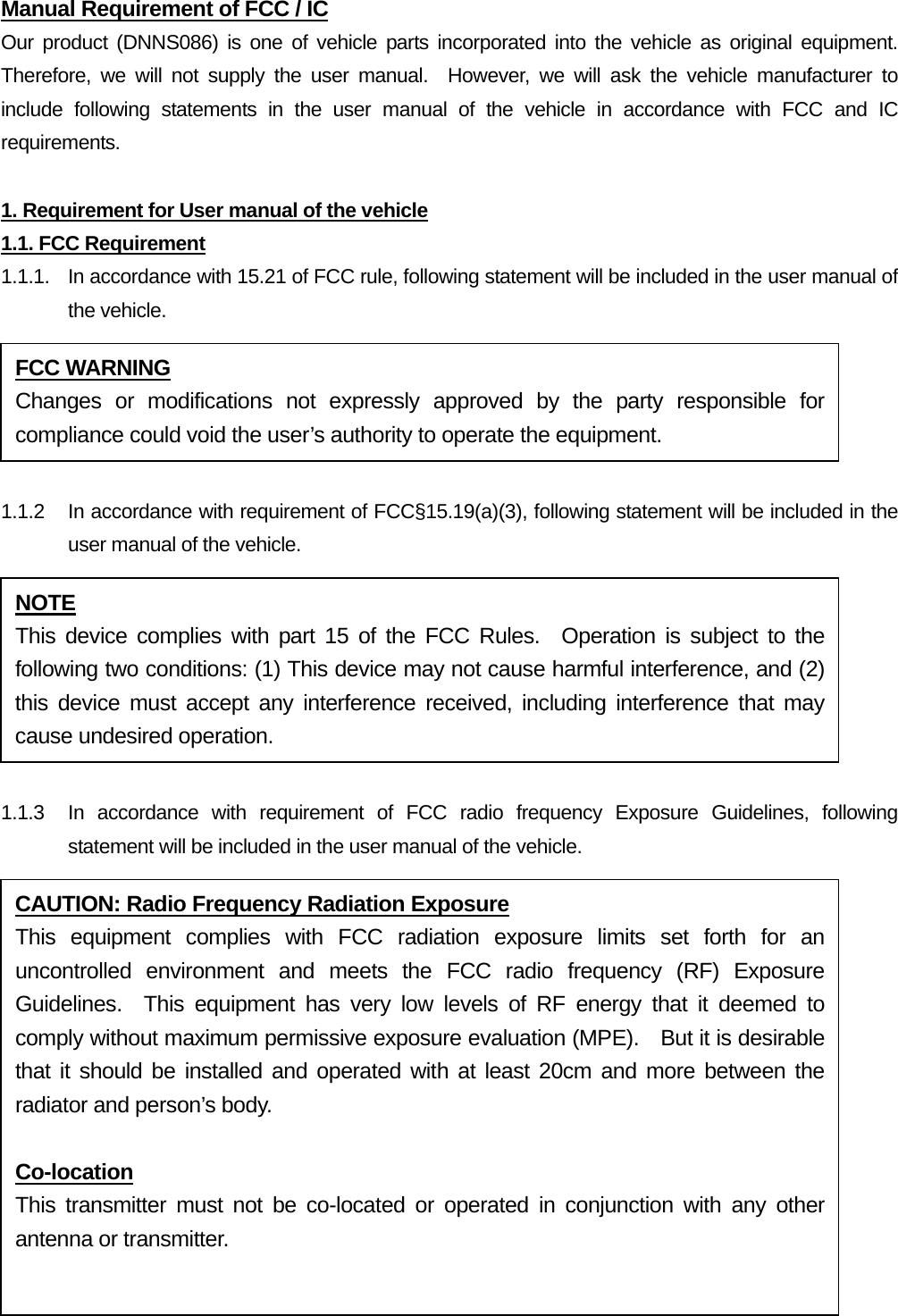 Manual Requirement of FCC / IC Our product (DNNS086) is one of vehicle parts incorporated into the vehicle as original equipment.  Therefore, we will not supply the user manual.  However, we will ask the vehicle manufacturer to include following statements in the user manual of the vehicle in accordance with FCC and IC requirements.  1. Requirement for User manual of the vehicle 1.1. FCC Requirement 1.1.1.  In accordance with 15.21 of FCC rule, following statement will be included in the user manual of the vehicle.  1.1.2  In accordance with requirement of FCC§15.19(a)(3), following statement will be included in the user manual of the vehicle.  1.1.3  In accordance with requirement of FCC radio frequency Exposure Guidelines, following statement will be included in the user manual of the vehicle. FCC WARNING Changes or modifications not expressly approved by the party responsible for compliance could void the user’s authority to operate the equipment. NOTE This device complies with part 15 of the FCC Rules.  Operation is subject to the following two conditions: (1) This device may not cause harmful interference, and (2) this device must accept any interference received, including interference that may cause undesired operation. CAUTION: Radio Frequency Radiation Exposure This equipment complies with FCC radiation exposure limits set forth for an uncontrolled environment and meets the FCC radio frequency (RF) Exposure Guidelines.  This equipment has very low levels of RF energy that it deemed to comply without maximum permissive exposure evaluation (MPE).  But it is desirable that it should be installed and operated with at least 20cm and more between the radiator and person’s body.    Co-location This transmitter must not be co-located or operated in conjunction with any other antenna or transmitter.  