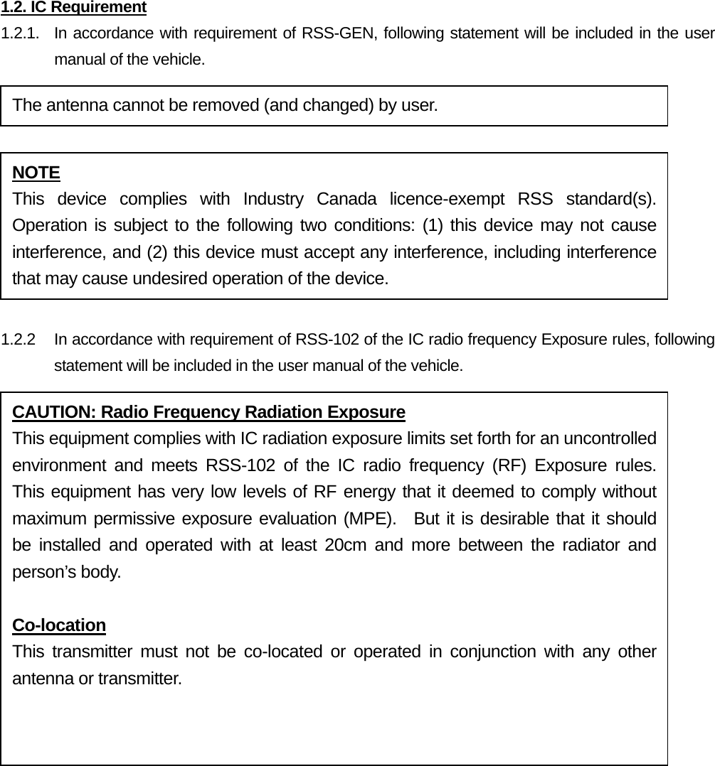 1.2. IC Requirement 1.2.1.  In accordance with requirement of RSS-GEN, following statement will be included in the user manual of the vehicle.   1.2.2  In accordance with requirement of RSS-102 of the IC radio frequency Exposure rules, following statement will be included in the user manual of the vehicle.    The antenna cannot be removed (and changed) by user. NOTE This device complies with Industry Canada licence-exempt RSS standard(s). Operation is subject to the following two conditions: (1) this device may not cause interference, and (2) this device must accept any interference, including interference that may cause undesired operation of the device. CAUTION: Radio Frequency Radiation Exposure This equipment complies with IC radiation exposure limits set forth for an uncontrolled environment and meets RSS-102 of the IC radio frequency (RF) Exposure rules. This equipment has very low levels of RF energy that it deemed to comply without maximum permissive exposure evaluation (MPE).  But it is desirable that it should be installed and operated with at least 20cm and more between the radiator and person’s body.  Co-location This transmitter must not be co-located or operated in conjunction with any other antenna or transmitter.  