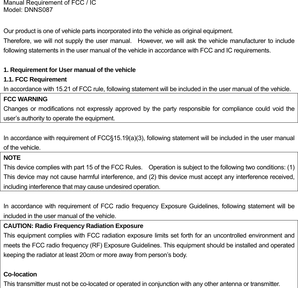 Manual Requirement of FCC / IC Model: DNNS087  Our product is one of vehicle parts incorporated into the vehicle as original equipment.     Therefore, we will not supply the user manual.  However, we will ask the vehicle manufacturer to include following statements in the user manual of the vehicle in accordance with FCC and IC requirements.  1. Requirement for User manual of the vehicle 1.1. FCC Requirement In accordance with 15.21 of FCC rule, following statement will be included in the user manual of the vehicle. FCC WARNING Changes or modifications not expressly approved by the party responsible for compliance could void the user’s authority to operate the equipment.  In accordance with requirement of FCC§15.19(a)(3), following statement will be included in the user manual of the vehicle. NOTE This device complies with part 15 of the FCC Rules.    Operation is subject to the following two conditions: (1) This device may not cause harmful interference, and (2) this device must accept any interference received, including interference that may cause undesired operation.  In accordance with requirement of FCC radio frequency Exposure Guidelines, following statement will be included in the user manual of the vehicle. CAUTION: Radio Frequency Radiation Exposure This equipment complies with FCC radiation exposure limits set forth for an uncontrolled environment and meets the FCC radio frequency (RF) Exposure Guidelines. This equipment should be installed and operated keeping the radiator at least 20cm or more away from person’s body.    Co-location This transmitter must not be co-located or operated in conjunction with any other antenna or transmitter.             