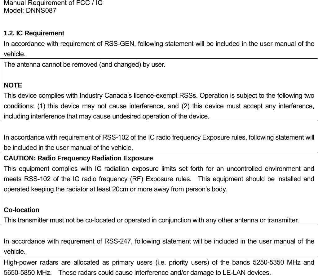 Manual Requirement of FCC / IC Model: DNNS087  1.2. IC Requirement In accordance with requirement of RSS-GEN, following statement will be included in the user manual of the vehicle. The antenna cannot be removed (and changed) by user.  NOTE This device complies with Industry Canada’s licence-exempt RSSs. Operation is subject to the following two conditions: (1) this device may not cause interference, and (2) this device must accept any interference, including interference that may cause undesired operation of the device.  In accordance with requirement of RSS-102 of the IC radio frequency Exposure rules, following statement will be included in the user manual of the vehicle.  CAUTION: Radio Frequency Radiation Exposure This equipment complies with IC radiation exposure limits set forth for an uncontrolled environment and meets RSS-102 of the IC radio frequency (RF) Exposure rules.  This equipment should be installed and operated keeping the radiator at least 20cm or more away from person’s body.  Co-location This transmitter must not be co-located or operated in conjunction with any other antenna or transmitter.  In accordance with requrement of RSS-247, following statement will be included in the user manual of the vehicle. High-power radars are allocated as primary users (i.e. priority users) of the bands 5250-5350 MHz and 5650-5850 MHz.    These radars could cause interference and/or damage to LE-LAN devices.  