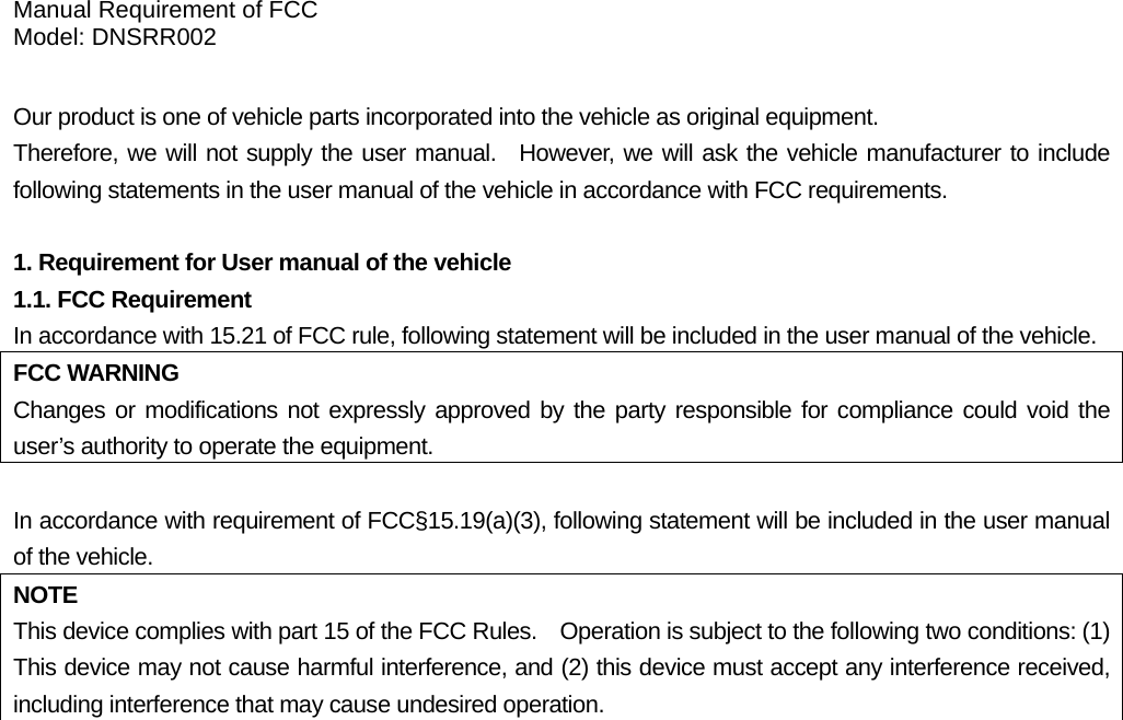 Manual Requirement of FCC Model: DNSRR002  Our product is one of vehicle parts incorporated into the vehicle as original equipment.     Therefore, we will not supply the user manual.  However, we will ask the vehicle manufacturer to include following statements in the user manual of the vehicle in accordance with FCC requirements.  1. Requirement for User manual of the vehicle 1.1. FCC Requirement In accordance with 15.21 of FCC rule, following statement will be included in the user manual of the vehicle. FCC WARNING Changes or modifications not expressly approved by the party responsible for compliance could void the user’s authority to operate the equipment.  In accordance with requirement of FCC§15.19(a)(3), following statement will be included in the user manual of the vehicle. NOTE This device complies with part 15 of the FCC Rules.    Operation is subject to the following two conditions: (1) This device may not cause harmful interference, and (2) this device must accept any interference received, including interference that may cause undesired operation.   