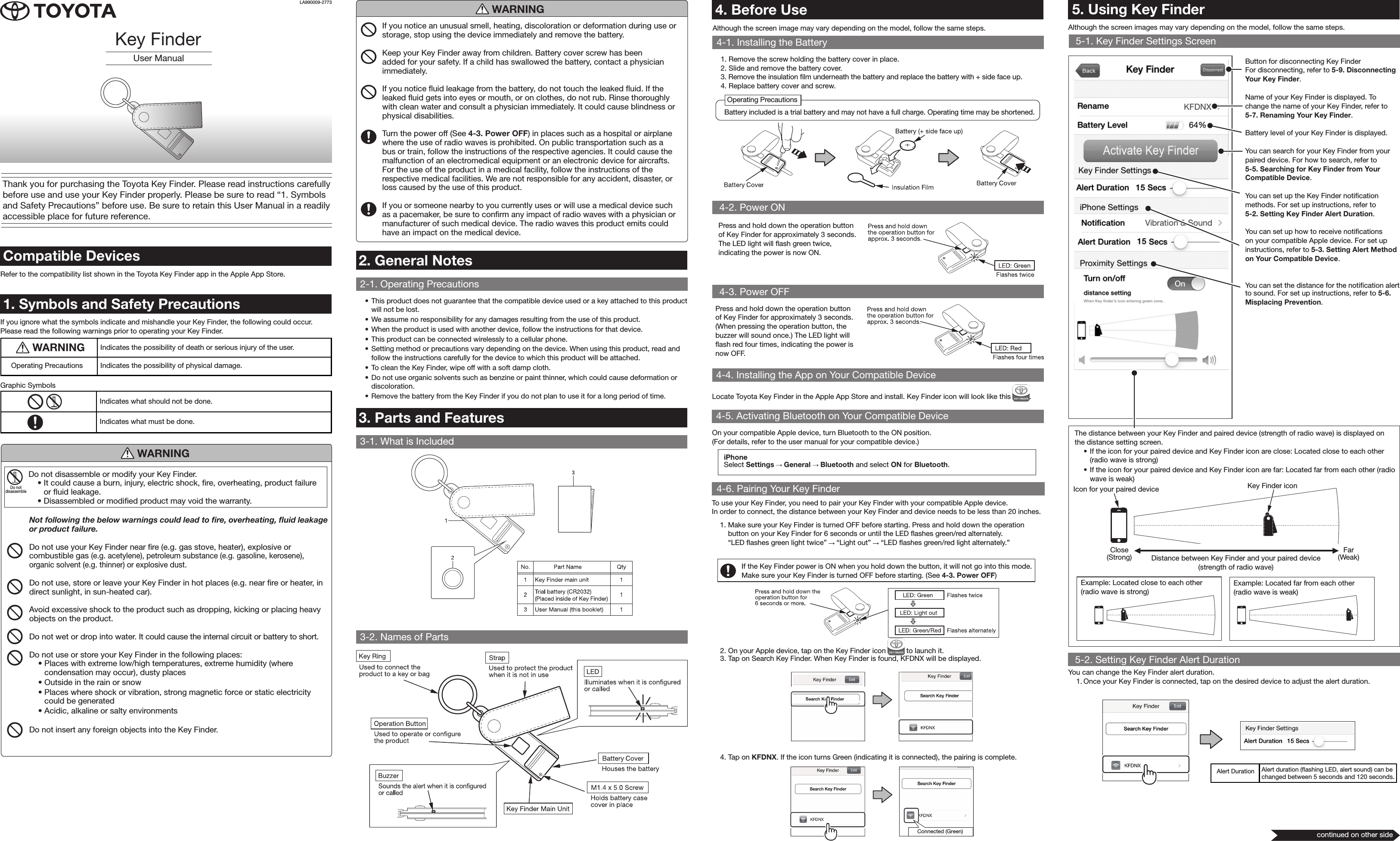         Alert Duration Alert duration (ﬂashing LED, alert sound) can be changed between 5 seconds and 120 seconds.User ManualKey FinderThank you for purchasing the Toyota Key Finder. Please read instructions carefully before use and use your Key Finder properly. Please be sure to read “1. Symbols and Safety Precautions” before use. Be sure to retain this User Manual in a readily accessible place for future reference.4. Before UseAlthough the screen image may vary depending on the model, follow the same steps.4-1. Installing the Battery1. Remove the screw holding the battery cover in place.2. Slide and remove the battery cover.3. Remove the insulation ﬁlm underneath the battery and replace the battery with + side face up.4. Replace battery cover and screw.2. General Notes2-1. Operating Precautions• This product does not guarantee that the compatible device used or a key attached to this product will not be lost.• We assume no responsibility for any damages resulting from the use of this product.• When the product is used with another device, follow the instructions for that device.• This product can be connected wirelessly to a cellular phone. • Setting method or precautions vary depending on the device. When using this product, read and follow the instructions carefully for the device to which this product will be attached.• To clean the Key Finder, wipe off with a soft damp cloth.• Do not use organic solvents such as benzine or paint thinner, which could cause deformation or discoloration.• Remove the battery from the Key Finder if you do not plan to use it for a long period of time.3. Parts and Features3-1. What is Included3-2. Names of PartsCompatible DevicesRefer to the compatibility list shown in the Toyota Key Finder app in the Apple App Store.1. Symbols and Safety PrecautionsIf you ignore what the symbols indicate and mishandle your Key Finder, the following could occur. Please read the following warnings prior to operating your Key Finder.. WARNING Indicates the possibility of death or serious injury of the user.Operating Precautions Indicates the possibility of physical damage.Graphic Symbols  Indicates what should not be done.Indicates what must be done.5. Using Key Finder5-1. Key Finder Settings Screen5-2. Setting Key Finder Alert Duration4-2. Power ON4-6. Pairing Your Key FinderAlthough the screen images may vary depending on the model, follow the same steps.Press and hold down the operation button of Key Finder for approximately 3 seconds. The LED light will ﬂash green twice, indicating the power is now ON.To use your Key Finder, you need to pair your Key Finder with your compatible Apple device.In order to connect, the distance between your Key Finder and device needs to be less than 20 inches.1.  Make sure your Key Finder is turned OFF before starting. Press and hold down the operation button on your Key Finder for 6 seconds or until the LED ﬂashes green/red alternately.  “LED ﬂashes green light twice”   “Light out”   “LED ﬂashes green/red light alternately.”If the Key Finder power is ON when you hold down the button, it will not go into this mode. Make sure your Key Finder is turned OFF before starting. (See 4-3. Power OFF)iPhoneSelect Settings   General   Bluetooth and select ON for Bluetooth.You can change the Key Finder alert duration.1.  Once your Key Finder is connected, tap on the desired device to adjust the alert duration.Button for disconnecting Key Finder For disconnecting, refer to 5-9. Disconnecting Your Key Finder.Name of your Key Finder is displayed. To change the name of your Key Finder, refer to 5-7. Renaming Your Key Finder.Battery level of your Key Finder is displayed.You can search for your Key Finder from your paired device. For how to search, refer to  5-5. Searching for Key Finder from Your Compatible Device.You can set up the Key Finder notiﬁcation methods. For set up instructions, refer to  5-2. Setting Key Finder Alert Duration.You can set up how to receive notiﬁcations on your compatible Apple device. For set up instructions, refer to 5-3. Setting Alert Method on Your Compatible Device.You can set the distance for the notiﬁcation alert to sound. For set up instructions, refer to 5-6. Misplacing Prevention.   Icon for your paired deviceExample: Located close to each other (radio wave is strong)Distance between Key Finder and your paired device(strength of radio wave)Close(Strong)Far(Weak)Example: Located far from each other (radio wave is weak)Key Finder iconThe distance between your Key Finder and paired device (strength of radio wave) is displayed on the distance setting screen.• If the icon for your paired device and Key Finder icon are close: Located close to each other (radio wave is strong)• If the icon for your paired device and Key Finder icon are far: Located far from each other (radio wave is weak)2.  On your Apple device, tap on the Key Finder icon   to launch it.3.  Tap on Search Key Finder. When Key Finder is found, KFDNX will be displayed.4.  Tap on KFDNX. If the icon turns Green (indicating it is connected), the pairing is complete.Connected (Green)LA990009-2773 Do not disassemble or modify your Key Finder.• It could cause a burn, injury, electric shock, ﬁre, overheating, product failure or ﬂuid leakage.• Disassembled or modiﬁed product may void the warranty.Not following the below warnings could lead to re, overheating, uid leakage or product failure.Do not use your Key Finder near ﬁre (e.g. gas stove, heater), explosive or combustible gas (e.g. acetylene), petroleum substance (e.g. gasoline, kerosene), organic solvent (e.g. thinner) or explosive dust.Do not use, store or leave your Key Finder in hot places (e.g. near ﬁre or heater, in direct sunlight, in sun-heated car). Avoid excessive shock to the product such as dropping, kicking or placing heavy objects on the product. Do not wet or drop into water. It could cause the internal circuit or battery to short.Do not use or store your Key Finder in the following places:• Places with extreme low/high temperatures, extreme humidity (where condensation may occur), dusty places• Outside in the rain or snow• Places where shock or vibration, strong magnetic force or static electricity could be generated• Acidic, alkaline or salty environmentsDo not insert any foreign objects into the Key Finder.Do not disassembleWARNINGWARNINGIf you notice an unusual smell, heating, discoloration or deformation during use or storage, stop using the device immediately and remove the battery.Keep your Key Finder away from children. Battery cover screw has been added for your safety. If a child has swallowed the battery, contact a physician immediately.If you notice ﬂuid leakage from the battery, do not touch the leaked ﬂuid. If the leaked ﬂuid gets into eyes or mouth, or on clothes, do not rub. Rinse thoroughly with clean water and consult a physician immediately. It could cause blindness or physical disabilities.Turn the power off (See 4-3. Power OFF) in places such as a hospital or airplane where the use of radio waves is prohibited. On public transportation such as a bus or train, follow the instructions of the respective agencies. It could cause the malfunction of an electromedical equipment or an electronic device for aircrafts. For the use of the product in a medical facility, follow the instructions of the respective medical facilities. We are not responsible for any accident, disaster, or loss caused by the use of this product.If you or someone nearby to you currently uses or will use a medical device such as a pacemaker, be sure to conﬁrm any impact of radio waves with a physician or manufacturer of such medical device. The radio waves this product emits could have an impact on the medical device.Operating PrecautionsBattery included is a trial battery and may not have a full charge. Operating time may be shortened.4-5. Activating Bluetooth on Your Compatible DeviceOn your compatible Apple device, turn Bluetooth to the ON position.(For details, refer to the user manual for your compatible device.)4-3. Power OFFPress and hold down the operation button of Key Finder for approximately 3 seconds. (When pressing the operation button, the buzzer will sound once.) The LED light will ﬂash red four times, indicating the power is now OFF.4-4. Installing the App on Your Compatible DeviceLocate Toyota Key Finder in the Apple App Store and install. Key Finder icon will look like this  .continued on other side