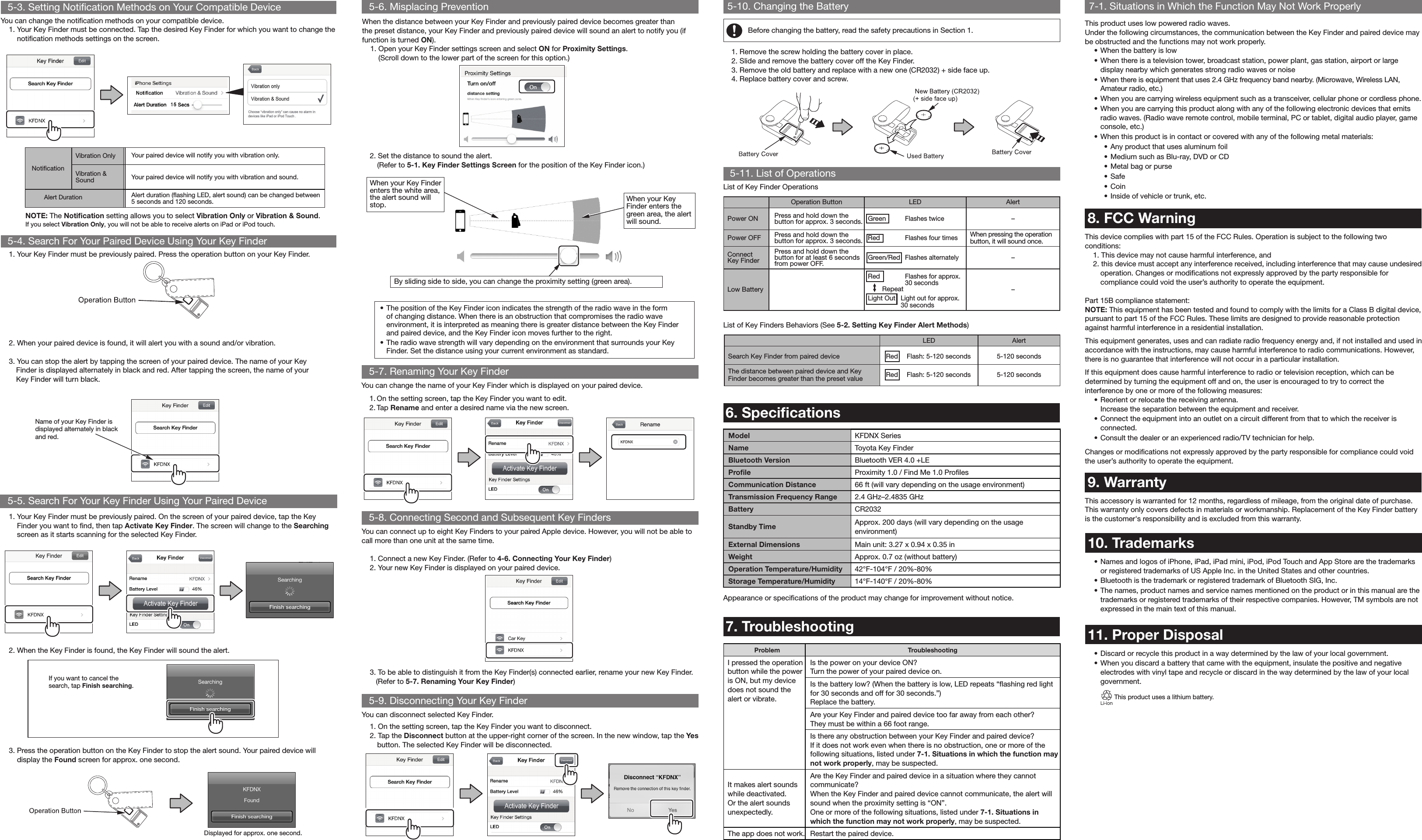 Operation Button LED AlertPower ON Press and hold down the button for approx. 3 seconds. Green Flashes twice–Power OFF Press and hold down the button for approx. 3 seconds. Red  Flashes four timesWhen pressing the operation button, it will sound once.Connect Key FinderPress and hold down the button for at least 6 seconds from power OFF. Green/Red  Flashes alternately–Low BatteryRed  Flashes for approx. 30 seconds RepeatLight Out   Light out for approx. 30 seconds–5-3. Setting Notification Methods on Your Compatible Device         .       .   ..  Model KFDNX SeriesName Toyota Key FinderBluetooth Version Bluetooth VER 4.0 +LEProﬁle Proximity 1.0 / Find Me 1.0 ProﬁlesCommunication Distance 66 ft (will vary depending on the usage environment)Transmission Frequency Range 2.4 GHz–2.4835 GHzBattery CR2032Standby Time Approx. 200 days (will vary depending on the usage environment)External Dimensions Main unit: 3.27 x 0.94 x 0.35 inWeight Approx. 0.7 oz (without battery)Operation Temperature/Humidity 42°F-104°F / 20%-80%Storage Temperature/Humidity 14°F-140°F / 20%-80%Problem TroubleshootingI pressed the operation button while the power is ON, but my device does not sound the alert or vibrate.Is the power on your device ON?Turn the power of your paired device on.Is the battery low? (When the battery is low, LED repeats “ﬂashing red light for 30 seconds and off for 30 seconds.”)Replace the battery.Are your Key Finder and paired device too far away from each other?They must be within a 66 foot range.Is there any obstruction between your Key Finder and paired device?If it does not work even when there is no obstruction, one or more of the following situations, listed under 7-1. Situations in which the function may not work properly, may be suspected. It makes alert sounds while deactivated. Or the alert sounds unexpectedly.Are the Key Finder and paired device in a situation where they cannot communicate?When the Key Finder and paired device cannot communicate, the alert will sound when the proximity setting is “ON”.One or more of the following situations, listed under 7-1. Situations in which the function may not work properly, may be suspected.The app does not work. Restart the paired device.7-1. Situations in Which the Function May Not Work ProperlyThis product uses low powered radio waves.Under the following circumstances, the communication between the Key Finder and paired device may be obstructed and the functions may not work properly.• When the battery is low•  When there is a television tower, broadcast station, power plant, gas station, airport or large display nearby which generates strong radio waves or noise• When there is equipment that uses 2.4 GHz frequency band nearby. (Microwave, Wireless LAN, Amateur radio, etc.)• When you are carrying wireless equipment such as a transceiver, cellular phone or cordless phone.• When you are carrying this product along with any of the following electronic devices that emits radio waves. (Radio wave remote control, mobile terminal, PC or tablet, digital audio player, game console, etc.)•  When this product is in contact or covered with any of the following metal materials:• Any product that uses aluminum foil• Medium such as Blu-ray, DVD or CD • Metal bag or purse • Safe • Coin • Inside of vehicle or trunk, etc.8. FCC WarningThis device complies with part 15 of the FCC Rules. Operation is subject to the following two conditions:  1. This device may not cause harmful interference, and 2. this device must accept any interference received, including interference that may cause undesired  operation.  Changes or modiﬁcations not expressly approved by the party responsible for  compliance could void the user’s authority to operate the equipment.  Part 15B compliance statement: NOTE: This equipment has been tested and found to comply with the limits for a Class B digital device, pursuant to part 15 of the FCC Rules. These limits are designed to provide reasonable protection against harmful interference in a residential installation. This equipment generates, uses and can radiate radio frequency energy and, if not installed and used in accordance with the instructions, may cause harmful interference to radio communications. However, there is no guarantee that interference will not occur in a particular installation. If this equipment does cause harmful interference to radio or television reception, which can be determined by turning the equipment off and on, the user is encouraged to try to correct the interference by one or more of the following measures:• Reorient or relocate the receiving antenna. Increase the separation between the equipment and receiver.• Connect the equipment into an outlet on a circuit different from that to which the receiver is connected. • Consult the dealer or an experienced radio/TV technician for help. Changes or modiﬁcations not expressly approved by the party responsible for compliance could void the user’s authority to operate the equipment.9. WarrantyThis accessory is warranted for 12 months, regardless of mileage, from the original date of purchase. This warranty only covers defects in materials or workmanship. Replacement of the Key Finder battery is the customer&apos;s responsibility and is excluded from this warranty.LED  AlertSearch Key Finder from paired device Red  Flash: 5-120 seconds 5-120 secondsThe distance between paired device and Key Finder becomes greater than the preset value Red  Flash: 5-120 seconds 5-120 seconds5-3. Setting Notiﬁcation Methods on Your Compatible Device 5-6. Misplacing Prevention 5-10. Changing the Battery 5-11. List of Operations5-7. Renaming Your Key Finder5-8. Connecting Second and Subsequent Key Finders 5-9. Disconnecting Your Key Finder5-4. Search For Your Paired Device Using Your Key Finder5-5. Search For Your Key Finder Using Your Paired DeviceYou can change the notiﬁcation methods on your compatible device.1.  Your Key Finder must be connected. Tap the desired Key Finder for which you want to change the notiﬁcation methods settings on the screen.When the distance between your Key Finder and previously paired device becomes greater than the preset distance, your Key Finder and previously paired device will sound an alert to notify you (if function is turned ON).1.  Open your Key Finder settings screen and select ON for Proximity Settings. (Scroll down to the lower part of the screen for this option.)You can change the name of your Key Finder which is displayed on your paired device.1. On the setting screen, tap the Key Finder you want to edit.2. Tap Rename and enter a desired name via the new screen.You can disconnect selected Key Finder.1. On the setting screen, tap the Key Finder you want to disconnect.2. Tap the Disconnect button at the upper-right corner of the screen. In the new window, tap the Yes   button. The selected Key Finder will be disconnected.3. To be able to distinguish it from the Key Finder(s) connected earlier, rename your new Key Finder.   (Refer to 5-7. Renaming Your Key Finder)NOTE: The Notiﬁcation setting allows you to select Vibration Only or Vibration &amp; Sound.If you select Vibration Only, you will not be able to receive alerts on iPad or iPod touch.1.  Your Key Finder must be previously paired. Press the operation button on your Key Finder.• The position of the Key Finder icon indicates the strength of the radio wave in the form of changing distance. When there is an obstruction that compromises the radio wave environment, it is interpreted as meaning there is greater distance between the Key Finder and paired device, and the Key Finder icon moves further to the right.• The radio wave strength will vary depending on the environment that surrounds your Key Finder. Set the distance using your current environment as standard.1.  Your Key Finder must be previously paired. On the screen of your paired device, tap the Key Finder you want to ﬁnd, then tap Activate Key Finder. The screen will change to the Searching screen as it starts scanning for the selected Key Finder.2. When your paired device is found, it will alert you with a sound and/or vibration.3. You can stop the alert by tapping the screen of your paired device. The name of your Key   Finder is displayed alternately in black and red. After tapping the screen, the name of your   Key Finder will turn black.2. Set the distance to sound the alert.   (Refer to 5-1. Key Finder Settings Screen for the position of the Key Finder icon.)2. When the Key Finder is found, the Key Finder will sound the alert.If you want to cancel the search, tap Finish searching. 3.  Press the operation button on the Key Finder to stop the alert sound. Your paired device will display the Found screen for approx. one second.List of Key Finder OperationsAppearance or speciﬁcations of the product may change for improvement without notice.List of Key Finders Behaviors (See 5-2. Setting Key Finder Alert Methods) Name of your Key Finder is displayed alternately in black and red.When your Key Finder enters the white area, the alert sound will stop. When your Key Finder enters the green area, the alert will sound.By sliding side to side, you can change the proximity setting (green area).Displayed for approx. one second.6. Speciﬁcations7. TroubleshootingThis product uses a lithium battery.Notiﬁcation Vibration Only Your paired device will notify you with vibration only.Vibration &amp; Sound  Your paired device will notify you with vibration and sound.       Alert Duration Alert duration (ﬂashing LED, alert sound) can be changed between 5 seconds and 120 seconds.You can connect up to eight Key Finders to your paired Apple device. However, you will not be able to call more than one unit at the same time.1. Connect a new Key Finder. (Refer to 4-6. Connecting Your Key Finder)2. Your new Key Finder is displayed on your paired device.10. Trademarks•  Names and logos of iPhone, iPad, iPad mini, iPod, iPod Touch and App Store are the trademarks or registered trademarks of US Apple Inc. in the United States and other countries.• Bluetooth is the trademark or registered trademark of Bluetooth SIG, Inc.• The names, product names and service names mentioned on the product or in this manual are the trademarks or registered trademarks of their respective companies. However, TM symbols are not expressed in the main text of this manual.11. Proper Disposal• Discard or recycle this product in a way determined by the law of your local government. •  When you discard a battery that came with the equipment, insulate the positive and negative electrodes with vinyl tape and recycle or discard in the way determined by the law of your local government.Before changing the battery, read the safety precautions in Section 1.1. Remove the screw holding the battery cover in place.2. Slide and remove the battery cover off the Key Finder.3. Remove the old battery and replace with a new one (CR2032) + side face up.4. Replace battery cover and screw.
