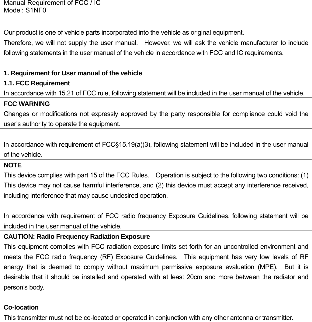 Manual Requirement of FCC / IC Model: S1NF0  Our product is one of vehicle parts incorporated into the vehicle as original equipment.     Therefore, we will not supply the user manual.  However, we will ask the vehicle manufacturer to include following statements in the user manual of the vehicle in accordance with FCC and IC requirements.  1. Requirement for User manual of the vehicle 1.1. FCC Requirement In accordance with 15.21 of FCC rule, following statement will be included in the user manual of the vehicle. FCC WARNING Changes or modifications not expressly approved by the party responsible for compliance could void the user’s authority to operate the equipment.  In accordance with requirement of FCC§15.19(a)(3), following statement will be included in the user manual of the vehicle. NOTE This device complies with part 15 of the FCC Rules.    Operation is subject to the following two conditions: (1) This device may not cause harmful interference, and (2) this device must accept any interference received, including interference that may cause undesired operation.  In accordance with requirement of FCC radio frequency Exposure Guidelines, following statement will be included in the user manual of the vehicle. CAUTION: Radio Frequency Radiation Exposure This equipment complies with FCC radiation exposure limits set forth for an uncontrolled environment and meets the FCC radio frequency (RF) Exposure Guidelines.  This equipment has very low levels of RF energy that is deemed to comply without maximum permissive exposure evaluation (MPE).  But it is desirable that it should be installed and operated with at least 20cm and more between the radiator and person’s body.  Co-location This transmitter must not be co-located or operated in conjunction with any other antenna or transmitter.             