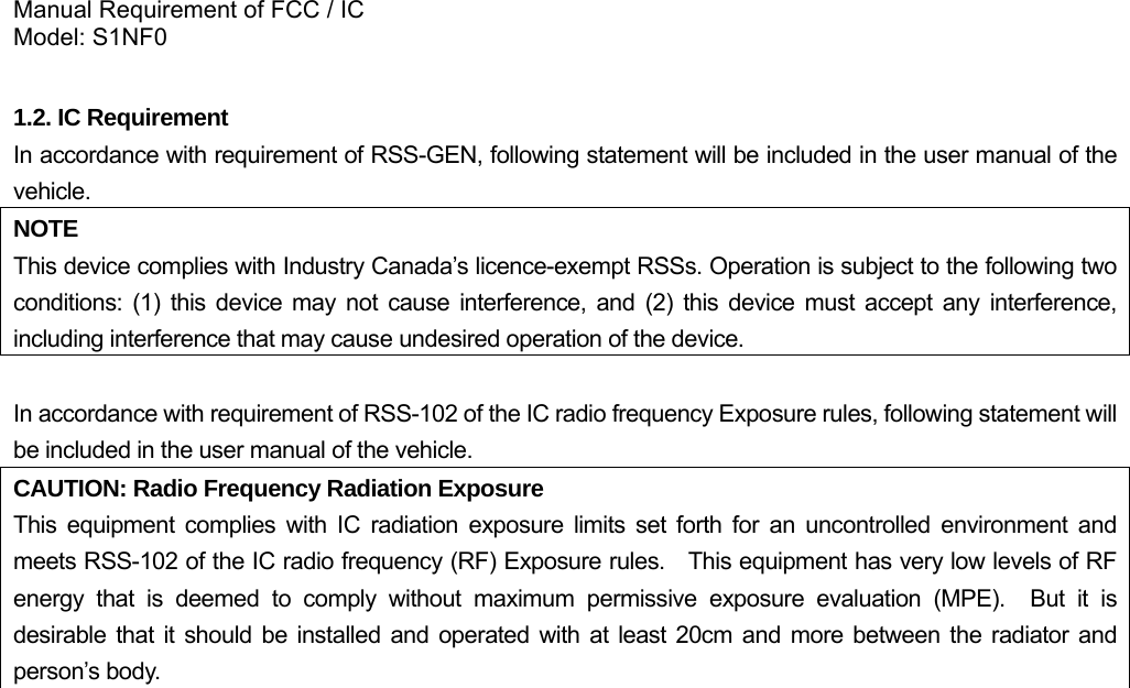 Manual Requirement of FCC / IC Model: S1NF0  1.2. IC Requirement In accordance with requirement of RSS-GEN, following statement will be included in the user manual of the vehicle. NOTE This device complies with Industry Canada’s licence-exempt RSSs. Operation is subject to the following two conditions: (1) this device may not cause interference, and (2) this device must accept any interference, including interference that may cause undesired operation of the device.  In accordance with requirement of RSS-102 of the IC radio frequency Exposure rules, following statement will be included in the user manual of the vehicle.  CAUTION: Radio Frequency Radiation Exposure This equipment complies with IC radiation exposure limits set forth for an uncontrolled environment and meets RSS-102 of the IC radio frequency (RF) Exposure rules.    This equipment has very low levels of RF energy that is deemed to comply without maximum permissive exposure evaluation (MPE).  But it is desirable that it should be installed and operated with at least 20cm and more between the radiator and person’s body.   