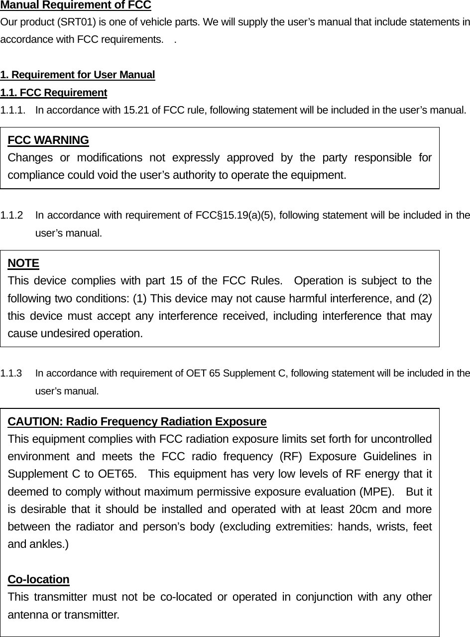 Manual Requirement of FCC Our product (SRT01) is one of vehicle parts. We will supply the user’s manual that include statements in accordance with FCC requirements.    .  1. Requirement for User Manual 1.1. FCC Requirement 1.1.1.  In accordance with 15.21 of FCC rule, following statement will be included in the user’s manual.  1.1.2  In accordance with requirement of FCC§15.19(a)(5), following statement will be included in the user’s manual.  1.1.3    In accordance with requirement of OET 65 Supplement C, following statement will be included in the user’s manual.  FCC WARNING Changes or modifications not expressly approved by the party responsible for compliance could void the user’s authority to operate the equipment. NOTE This device complies with part 15 of the FCC Rules.  Operation is subject to the following two conditions: (1) This device may not cause harmful interference, and (2) this device must accept any interference received, including interference that may cause undesired operation. CAUTION: Radio Frequency Radiation Exposure This equipment complies with FCC radiation exposure limits set forth for uncontrolled environment and meets the FCC radio frequency (RF) Exposure Guidelines in Supplement C to OET65.  This equipment has very low levels of RF energy that it deemed to comply without maximum permissive exposure evaluation (MPE).    But it is desirable that it should be installed and operated with at least 20cm and more between the radiator and person’s body (excluding extremities: hands, wrists, feet and ankles.)  Co-location This transmitter must not be co-located or operated in conjunction with any other antenna or transmitter. 