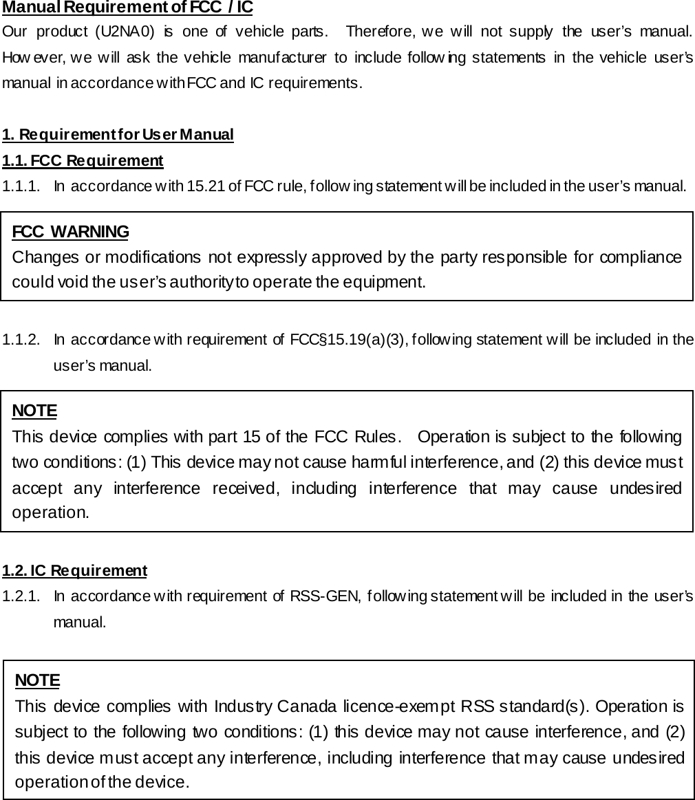 Manual Requirement of FCC  / IC Our product (U2NA0) is one of vehicle parts.  Therefore, we will not supply the user’s manual.  How ever, we will ask the vehicle manufacturer to include follow ing statements in the vehicle user’s manual  in accordance with FCC and IC  requirements.  1. Requirement for User Manual 1.1. FCC Requirement 1.1.1.  In  accordance with 15.21 of FCC rule, follow ing statement will be included in the user’s manual.  1.1.2.  In accordance with requirement of FCC§15.19(a)(3), following statement will be included in the user’s manual.  1.2. IC Requirement 1.2.1.  In accordance with requirement of RSS-GEN, following statement will be included in the user’s manual.  FCC WARNING Changes or modifications not expressly approved by the party responsible for compliance could void the user’s authority to operate the equipment. NOTE This device complies with part 15 of the FCC Rules.   Operation is subject to the following two conditions: (1) This device may not cause harmful interference, and (2) this device must accept any interference received, including interference that may cause undesired operation. NOTE This device complies with Industry Canada licence-exempt RSS standard(s). Operation is subject to the following two conditions: (1) this device may not cause interference, and (2) this device must accept any interference, including interference that m ay cause undes ired operation of the device. 