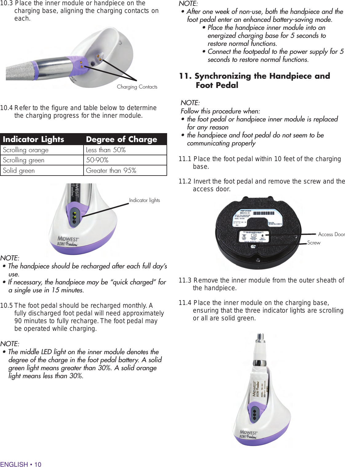 ENGLISH • 1010.3 Place the inner module or handpiece on the  charging base, aligning the charging contacts on each. 10.4 Refer to the figure and table below to determine the charging progress for the inner module.NOTE:• The handpiece should be recharged after each full day’s use.• If necessary, the handpiece may be “quick charged” for a single use in 15 minutes.10.5 The foot pedal should be recharged monthly. A fully discharged foot pedal will need approximately 90 minutes to fully recharge. The foot pedal may be operated while charging.  NOTE:• The middle LED light on the inner module denotes the degree of the charge in the foot pedal battery. A solid green light means greater than 30%. A solid orange light means less than 30%.Indicator Lights Degree of ChargeScrolling orange Less than 50%Scrolling green 50-90%Solid green Greater than 95%NOTE:• After one week of non-use, both the handpiece and the foot pedal enter an enhanced battery-saving mode.      •  Place the handpiece inner module into an energized charging base for 5 seconds to restore normal functions.    •  Connect the footpedal to the power supply for 5 seconds to restore normal functions.11. Synchronizing the Handpiece and Foot PedalNOTE:Follow this procedure when:• the foot pedal or handpiece inner module is replaced for any reason• the handpiece and foot pedal do not seem to be communicating properly 11.1 Place the foot pedal within 10 feet of the charging base. 11.2 Invert the foot pedal and remove the screw and the access door.11.3 Remove the inner module from the outer sheath of the handpiece.11.4 Place the inner module on the charging base, ensuring that the three indicator lights are scrolling or all are solid green.  Charging ContactsIndicator lightsScrewAccess Door