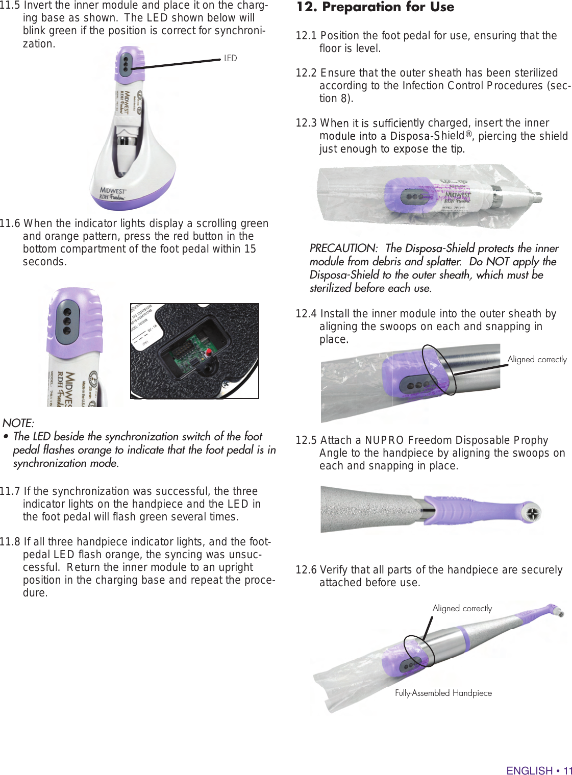 ENGLISH • 1112. Preparation for Use12.1 Position the foot pedal for use, ensuring that the floor is level.  12.2 Ensure that the outer sheath has been sterilized according to the Infection Control Procedures (sec-tion 8). 12.3 When it is sufficiently charged, insert the inner module into a Disposa-Shield®, piercing the shield just enough to expose the tip.PRECAUTION:  The Disposa-Shield protects the inner module from debris and splatter.  Do NOT apply the Disposa-Shield to the outer sheath, which must be sterilized before each use.  12.4 Install the inner module into the outer sheath by aligning the swoops on each and snapping in place.12.5 Attach a NUPRO Freedom Disposable Prophy Angle to the handpiece by aligning the swoops on each and snapping in place.  12.6 Verify that all parts of the handpiece are securely attached before use.Aligned correctlyFully-Assembled Handpiece11.5 Invert the inner module and place it on the charg-ing base as shown.  The LED shown below will blink green if the position is correct for synchroni-zation.11.6 When the indicator lights display a scrolling green and orange pattern, press the red button in the bottom compartment of the foot pedal within 15 seconds.NOTE:  • The LED beside the synchronization switch of the foot pedal flashes orange to indicate that the foot pedal is in synchronization mode.  11.7 If the synchronization was successful, the three indicator lights on the handpiece and the LED in the foot pedal will flash green several times.  11.8 If all three handpiece indicator lights, and the foot-pedal LED flash orange, the syncing was unsuc-cessful.  Return the inner module to an upright position in the charging base and repeat the proce-dure.  LEDtion 8). 12.3 When it is sufficiently charged, insert the inner module into a Disposa-Shieldjust enough to expose the tip.PRECAUTION:  The Disposa-Shield protects the inner module from debris and splatter.  Do NOT apply the Disposa-Shield to the outer sheath, which must be place.Aligned correctly