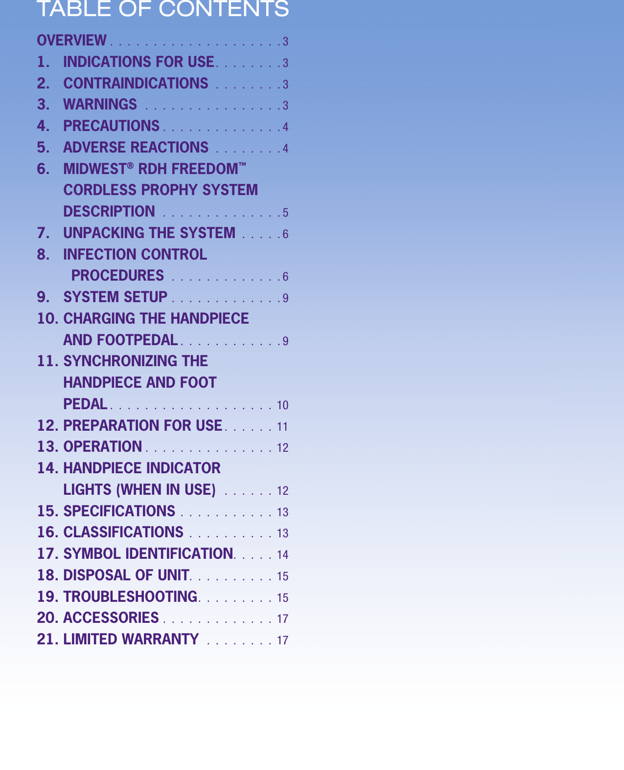 ENGLISH • 2ENGLISH • 2TABLE OF CONTENTSOVERVIEW .  .  .  .  .  .  .  .  .  .  .  .  .  .  .  .  .  .  .  . 31.   INDICATIONS FOR USE.  .  .  .  .  .  .  . 32.   CONTRAINDICATIONS  .  .  .  .  .  .  .  . 33.   WARNINGS   .  .  .  .  .  .  .  .  .  .  .  .  .  .  .  . 34.   PRECAUTIONS  .  .  .  .  .  .  .  .  .  .  .  .  .  . 45.   ADVERSE REACTIONS  .  .  .  .  .  .  .  . 46.    MIDWEST® RDH FREEDOM™ CORDLESS PROPHY SYSTEM DESCRIPTION  .  .  .  .  .  .  .  .  .  .  .  .  .  . 57.   UNPACKING THE SYSTEM  .  .  .  .  . 68.   INFECTION CONTROL PROCEDURES  .  .  .  .  .  .  .  .  .  .  .  .  . 69.   SYSTEM SETUP  .  .  .  .  .  .  .  .  .  .  .  .  . 910.  CHARGING THE HANDPIECE AND FOOTPEDAL .  .  .  .  .  .  .  .  .  .  .  . 911.  SYNCHRONIZING THE HANDPIECE AND FOOTPEDAL .  .  .  .  .  .  .  .  .  .  .  .  .  .  .  .  .  .  .  1012. PREPARATION FOR USE.  .  .  .  .  .  1113. OPERATION  .  .  .  .  .  .  .  .  .  .  .  .  .  .  .  1214.  HANDPIECE INDICATOR LIGHTS (WHEN IN USE)   .  .  .  .  .  .  1215. SPECIFICATIONS  .  .  .  .  .  .  .  .  .  .  .  1316. CLASSIFICATIONS  .  .  .  .  .  .  .  .  .  .  1317. SYMBOL IDENTIFICATION.  .  .  .  .  1418. DISPOSAL OF UNIT.  .  .  .  .  .  .  .  .  .  1519. TROUBLESHOOTING.  .  .  .  .  .  .  .  .  1520. ACCESSORIES  .  .  .  .  .  .  .  .  .  .  .  .  .  1721. LIMITED WARRANTY  .  .  .  .  .  .  .  .  17
