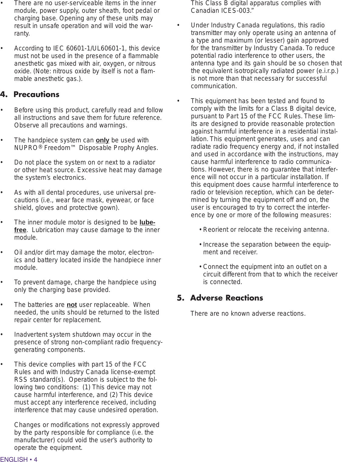 ENGLISH • 4•  There are no user-serviceable items in the inner module, power supply, outer sheath, foot pedal or charging base. Opening any of these units may result in unsafe operation and will void the war-ranty.  •  According to IEC 60601-1/UL60601-1, this device must not be used in the presence of a flammable anesthetic gas mixed with air, oxygen, or nitrous oxide. (Note: nitrous oxide by itself is not a flam-mable anesthetic gas.).4.  Precautions•  Before using this product, carefully read and follow all instructions and save them for future reference.  Observe all precautions and warnings.•  The handpiece system can only be used with NUPRO® Freedom™ Disposable Prophy Angles.•  Do not place the system on or next to a radiator or other heat source. Excessive heat may damage the system’s electronics. •  As with all dental procedures, use universal pre-cautions (i.e., wear face mask, eyewear, or face shield, gloves and protective gown).•  The inner module motor is designed to be lube-free.  Lubrication may cause damage to the inner module.•  Oil and/or dirt may damage the motor, electron-ics and battery located inside the handpiece inner module.•  To prevent damage, charge the handpiece using only the charging base provided.•  The batteries are not user replaceable.  When needed, the units should be returned to the listed repair center for replacement. •  Inadvertent system shutdown may occur in the presence of strong non-compliant radio frequency-generating components.  •  This device complies with part 15 of the FCC Rules and with Industry Canada license-exempt RSS standard(s).  Operation is subject to the fol-lowing two conditions:  (1) This device may not cause harmful interference, and (2) This device must accept any interference received, including interference that may cause undesired operation.  Changes or modifications not expressly approved by the party responsible for compliance (i.e. the manufacturer) could void the user’s authority to operate the equipment.  This Class B digital apparatus complies with Canadian ICES-003.”•  Under Industry Canada regulations, this radio transmitter may only operate using an antenna of a type and maximum (or lesser) gain approved for the transmitter by Industry Canada. To reduce potential radio interference to other users, the antenna type and its gain should be so chosen that the equivalent isotropically radiated power (e.i.r.p.) is not more than that necessary for successful communication.•  This equipment has been tested and found to comply with the limits for a Class B digital device, pursuant to Part 15 of the FCC Rules. These lim-its are designed to provide reasonable protection against harmful interference in a residential instal-lation. This equipment generates, uses and can radiate radio frequency energy and, if not installed and used in accordance with the instructions, may cause harmful interference to radio communica-tions. However, there is no guarantee that interfer-ence will not occur in a particular installation. If this equipment does cause harmful interference to radio or television reception, which can be deter-mined by turning the equipment off and on, the user is encouraged to try to correct the interfer-ence by one or more of the following measures:• Reorient or relocate the receiving antenna.•  Increase the separation between the equip-ment and receiver.•  Connect the equipment into an outlet on a circuit different from that to which the receiver is connected.5.  Adverse ReactionsThere are no known adverse reactions.