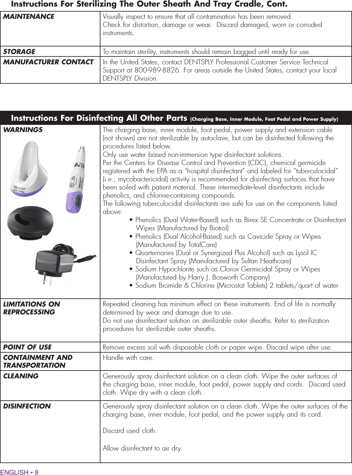 ENGLISH • 8WARNINGS The charging base, inner module, foot pedal, power supply and extension cable (not shown) are not sterilizable by autoclave, but can be disinfected following the procedures listed below.Only use water based non-immersion type disinfectant solutions. Per the Centers for Disease Control and Prevention (CDC), chemical germicide registered with the EPA as a “hospital disinfectant” and labeled for “tuberculocidal” (i.e., mycobactericidal) activity is recommended for disinfecting surfaces that have been soiled with patient material. These intermediate-level disinfectants include phenolics, and chlorine-containing compounds. The following tuberculocidal disinfectants are safe for use on the components listed above: • Phenolics (Dual Water-Based) such as Birex SE Concentrate or Disinfectant Wipes (Manufactured by Biotrol)• Phenolics (Dual Alcohol-Based) such as Cavicide Spray or Wipes (Manufactured by TotalCare)• Quarternaries (Dual or Synergized Plus Alcohol) such as Lysol IC Disinfectant Spray (Manufactured by Sultan Heathcare)• Sodium Hypochlorite such as Clorox Germicidal Spray or Wipes (Manufactured by Harry J. Bosworth Company)• Sodium Bromide &amp; Chlorine (Microstat Tablets) 2 tablets/quart of waterLIMITATIONS ON REPROCESSING Repeated cleaning has minimum effect on these instruments. End of life is normally determined by wear and damage due to use.Do not use disinfectant solution on sterilizable outer sheaths. Refer to sterilization procedures for sterilizable outer sheaths.POINT OF USE Remove excess soil with disposable cloth or paper wipe. Discard wipe after use.CONTAINMENT AND TRANSPORTATION Handle with care.CLEANING Generously spray disinfectant solution on a clean cloth. Wipe the outer surfaces of the charging base, inner module, foot pedal, power supply and cords.  Discard used cloth. Wipe dry with a clean cloth.DISINFECTION Generously spray disinfectant solution on a clean cloth. Wipe the outer surfaces of the charging base, inner module, foot pedal, and the power supply and its cord.  Discard used cloth. Allow disinfectant to air dry.Instructions For Disinfecting All Other Parts (Charging Base, Inner Module, Foot Pedal and Power Supply)MAINTENANCE Visually inspect to ensure that all contamination has been removed.Check for distortion, damage or wear.  Discard damaged, worn or corroded instruments.STORAGE To maintain sterility, instruments should remain bagged until ready for use.MANUFACTURER CONTACT In the United States, contact DENTSPLY Professional Customer Service Technical Support at 800-989-8826. For areas outside the United States, contact your local DENTSPLY Division.Instructions For Sterilizing The Outer Sheath And Tray Cradle, Cont.Only use water based non-immersion type disinfectant solutions. Per the Centers for Disease Control and Prevention (CDC), chemical germicide registered with the EPA as a “hospital disinfectant” and labeled for “tuberculocidal” 