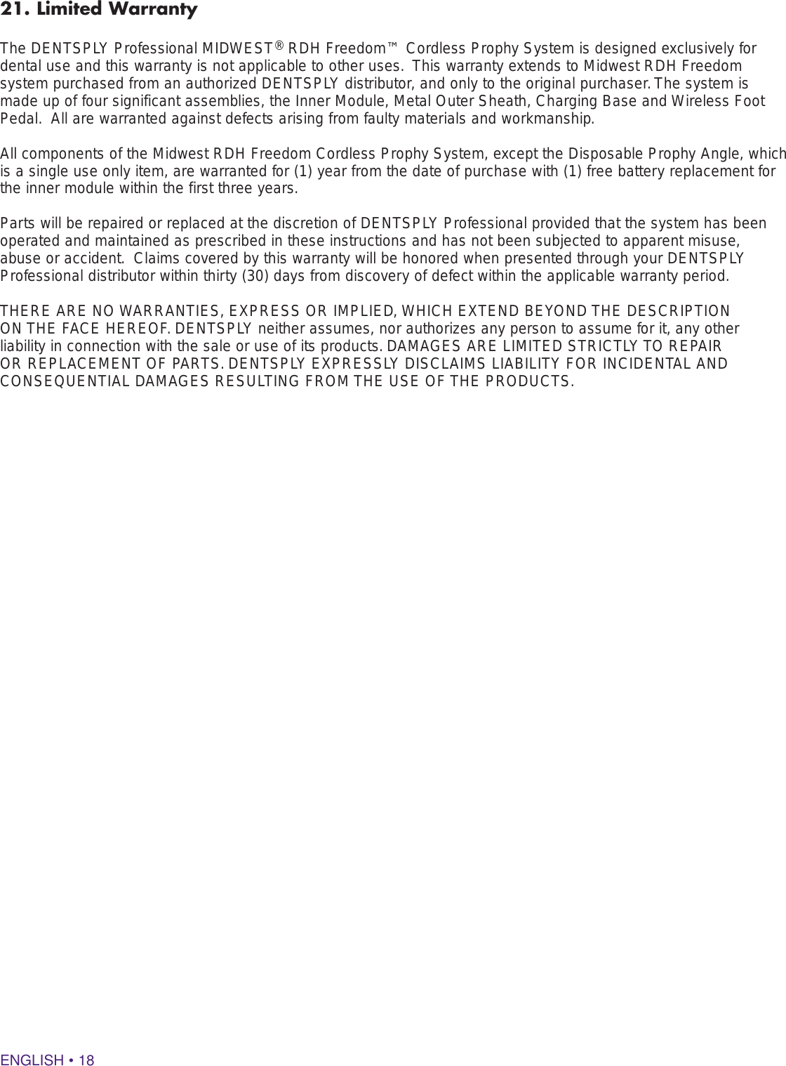 ENGLISH • 1821. Limited WarrantyThe DENTSPLY Professional MIDWEST® RDH Freedom™ Cordless Prophy System is designed exclusively for dental use and this warranty is not applicable to other uses.  This warranty extends to Midwest RDH Freedom system purchased from an authorized DENTSPLY distributor, and only to the original purchaser. The system is made up of four significant assemblies, the Inner Module, Metal Outer Sheath, Charging Base and Wireless Foot Pedal.  All are warranted against defects arising from faulty materials and workmanship.  All components of the Midwest RDH Freedom Cordless Prophy System, except the Disposable Prophy Angle, which is a single use only item, are warranted for (1) year from the date of purchase with (1) free battery replacement for the inner module within the first three years. Parts will be repaired or replaced at the discretion of DENTSPLY Professional provided that the system has been operated and maintained as prescribed in these instructions and has not been subjected to apparent misuse, abuse or accident.  Claims covered by this warranty will be honored when presented through your DENTSPLY Professional distributor within thirty (30) days from discovery of defect within the applicable warranty period.  THERE ARE NO WARRANTIES, EXPRESS OR IMPLIED, WHICH EXTEND BEYOND THE DESCRIPTION ON THE FACE HEREOF. DENTSPLY neither assumes, nor authorizes any person to assume for it, any other liability in connection with the sale or use of its products. DAMAGES ARE LIMITED STRICTLY TO REPAIR OR REPLACEMENT OF PARTS. DENTSPLY EXPRESSLY DISCLAIMS LIABILITY FOR INCIDENTAL AND CONSEQUENTIAL DAMAGES RESULTING FROM THE USE OF THE PRODUCTS.