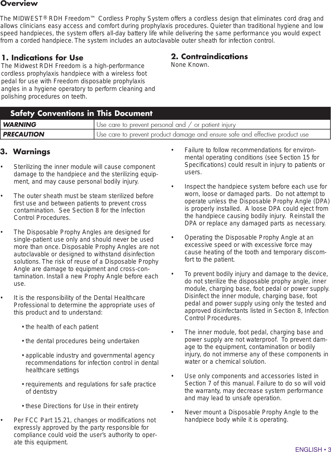 ENGLISH • 31. Indications for UseThe Midwest RDH Freedom is a high-performance cordless prophylaxis handpiece with a wireless foot pedal for use with Freedom disposable prophylaxis angles in a hygiene operatory to perform cleaning and polishing procedures on teeth.  WARNING Use care to prevent personal and / or patient injuryPRECAUTION Use care to prevent product damage and ensure safe and effective product useSafety Conventions in This Document3.  Warnings•  Sterilizing the inner module will cause component damage to the handpiece and the sterilizing equip-ment, and may cause personal bodily injury.•  The outer sheath must be steam sterilized before first use and between patients to prevent cross contamination.  See Section 8 for the Infection Control Procedures.•  The Disposable Prophy Angles are designed for single-patient use only and should never be used more than once. Disposable Prophy Angles are not autoclavable or designed to withstand disinfection solutions. The risk of reuse of a Disposable Prophy Angle are damage to equipment and cross-con-tamination. Install a new Prophy Angle before each use.•  It is the responsibility of the Dental Healthcare Professional to determine the appropriate uses of this product and to understand:• the health of each patient• the dental procedures being undertaken•  applicable industry and governmental agency recommendations for infection control in dental healthcare settings•  requirements and regulations for safe practice of dentistry• these Directions for Use in their entirety•  Per FCC Part 15.21, changes or modifications not expressly approved by the party responsible for compliance could void the user’s authority to oper-ate this equipment.•  Failure to follow recommendations for environ-mental operating conditions (see Section 15 for Specifications) could result in injury to patients or users.  •  Inspect the handpiece system before each use for worn, loose or damaged parts.  Do not attempt to operate unless the Disposable Prophy Angle (DPA) is properly installed.  A loose DPA could eject from the handpiece causing bodily injury.  Reinstall the DPA or replace any damaged parts as necessary.•  Operating the Disposable Prophy Angle at an excessive speed or with excessive force may cause heating of the tooth and temporary discom-fort to the patient.•  To prevent bodily injury and damage to the device, do not sterilize the disposable prophy angle, inner module, charging base, foot pedal or power supply.  Disinfect the inner module, charging base, foot pedal and power supply using only the tested and approved disinfectants listed in Section 8, Infection Control Procedures.  •  The inner module, foot pedal, charging base and power supply are not waterproof.  To prevent dam-age to the equipment, contamination or bodily injury, do not immerse any of these components in water or a chemical solution. •  Use only components and accessories listed in Section 7 of this manual. Failure to do so will void the warranty, may decrease system performance and may lead to unsafe operation.•  Never mount a Disposable Prophy Angle to the handpiece body while it is operating.     OverviewThe MIDWEST® RDH Freedom™ Cordless Prophy System offers a cordless design that eliminates cord drag and allows clinicians easy access and comfort during prophylaxis procedures. Quieter than traditional hygiene and low speed handpieces, the system offers all-day battery life while delivering the same performance you would expect from a corded handpiece. The system includes an autoclavable outer sheath for infection control.2. ContraindicationsNone Known.