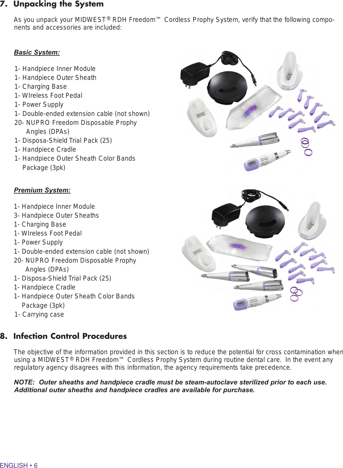 ENGLISH • 67.  Unpacking the SystemAs you unpack your MIDWEST® RDH Freedom™ Cordless Prophy System, verify that the following compo-nents and accessories are included: 8.  Infection Control ProceduresThe objective of the information provided in this section is to reduce the potential for cross contamination when using a MIDWEST® RDH Freedom™ Cordless Prophy System during routine dental care.  In the event any regulatory agency disagrees with this information, the agency requirements take precedence.NOTE:  Outer sheaths and handpiece cradle must be steam-autoclave sterilized prior to each use.  Additional outer sheaths and handpiece cradles are available for purchase.Basic System:1- Handpiece Inner Module 1- Handpiece Outer Sheath 1- Charging Base 1- WIreless Foot Pedal 1- Power Supply1- Double-ended extension cable (not shown)20-  NUPRO Freedom Disposable Prophy Angles (DPAs) 1- Disposa-Shield Trial Pack (25) 1- Handpiece Cradle1-  Handpiece Outer Sheath Color Bands Package (3pk)Premium System:1- Handpiece Inner Module 3- Handpiece Outer Sheaths 1- Charging Base 1- WIreless Foot Pedal 1- Power Supply         1- Double-ended extension cable (not shown) 20-  NUPRO Freedom Disposable Prophy Angles (DPAs) 1- Disposa-Shield Trial Pack (25) 1- Handpiece Cradle 1-  Handpiece Outer Sheath Color Bands Package (3pk)1- Carrying case