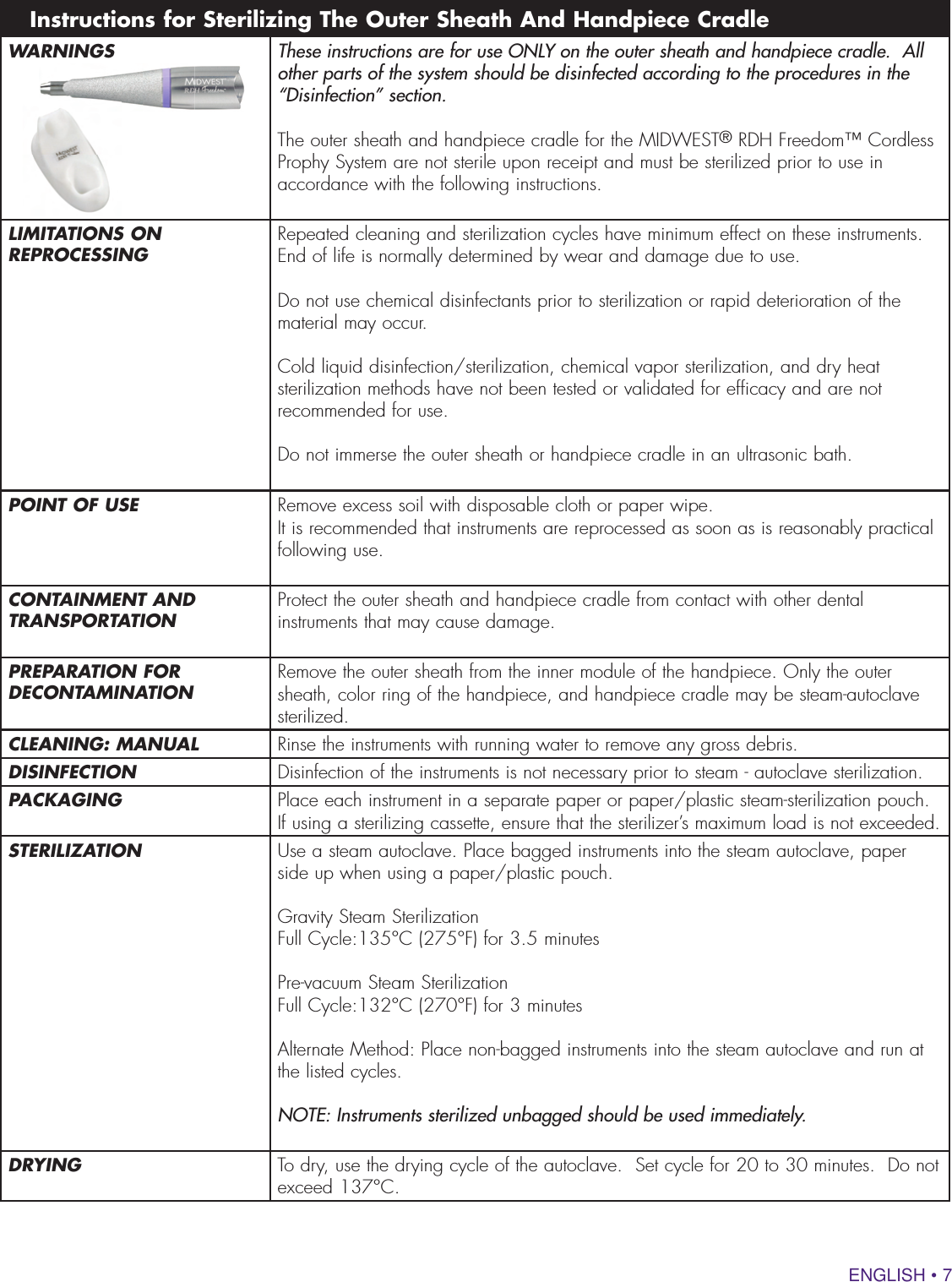 ENGLISH • 7WARNINGS These instructions are for use ONLY on the outer sheath and handpiece cradle.  All other parts of the system should be disinfected according to the procedures in the “Disinfection” section.The outer sheath and handpiece cradle for the MIDWEST® RDH Freedom™ Cordless Prophy System are not sterile upon receipt and must be sterilized prior to use in accordance with the following instructions.LIMITATIONS ON REPROCESSING Repeated cleaning and sterilization cycles have minimum effect on these instruments. End of life is normally determined by wear and damage due to use.Do not use chemical disinfectants prior to sterilization or rapid deterioration of the material may occur.Cold liquid disinfection/sterilization, chemical vapor sterilization, and dry heat sterilization methods have not been tested or validated for efficacy and are not recommended for use.Do not immerse the outer sheath or handpiece cradle in an ultrasonic bath.POINT OF USE Remove excess soil with disposable cloth or paper wipe.It is recommended that instruments are reprocessed as soon as is reasonably practical following use.CONTAINMENT AND TRANSPORTATION Protect the outer sheath and handpiece cradle from contact with other dental instruments that may cause damage.PREPARATION FOR DECONTAMINATION Remove the outer sheath from the inner module of the handpiece. Only the outer sheath, color ring of the handpiece, and handpiece cradle may be steam-autoclave sterilized.CLEANING: MANUAL Rinse the instruments with running water to remove any gross debris.DISINFECTION Disinfection of the instruments is not necessary prior to steam - autoclave sterilization.PACKAGING Place each instrument in a separate paper or paper/plastic steam-sterilization pouch. If using a sterilizing cassette, ensure that the sterilizer’s maximum load is not exceeded.STERILIZATION Use a steam autoclave. Place bagged instruments into the steam autoclave, paper side up when using a paper/plastic pouch. Gravity Steam SterilizationFull Cycle:135°C (275°F) for 3.5 minutesPre-vacuum Steam SterilizationFull Cycle:132°C (270°F) for 3 minutes Alternate Method: Place non-bagged instruments into the steam autoclave and run at the listed cycles.NOTE: Instruments sterilized unbagged should be used immediately.DRYING To dry, use the drying cycle of the autoclave.  Set cycle for 20 to 30 minutes.  Do not exceed 137°C.Instructions for Sterilizing The Outer Sheath And Handpiece Cradle