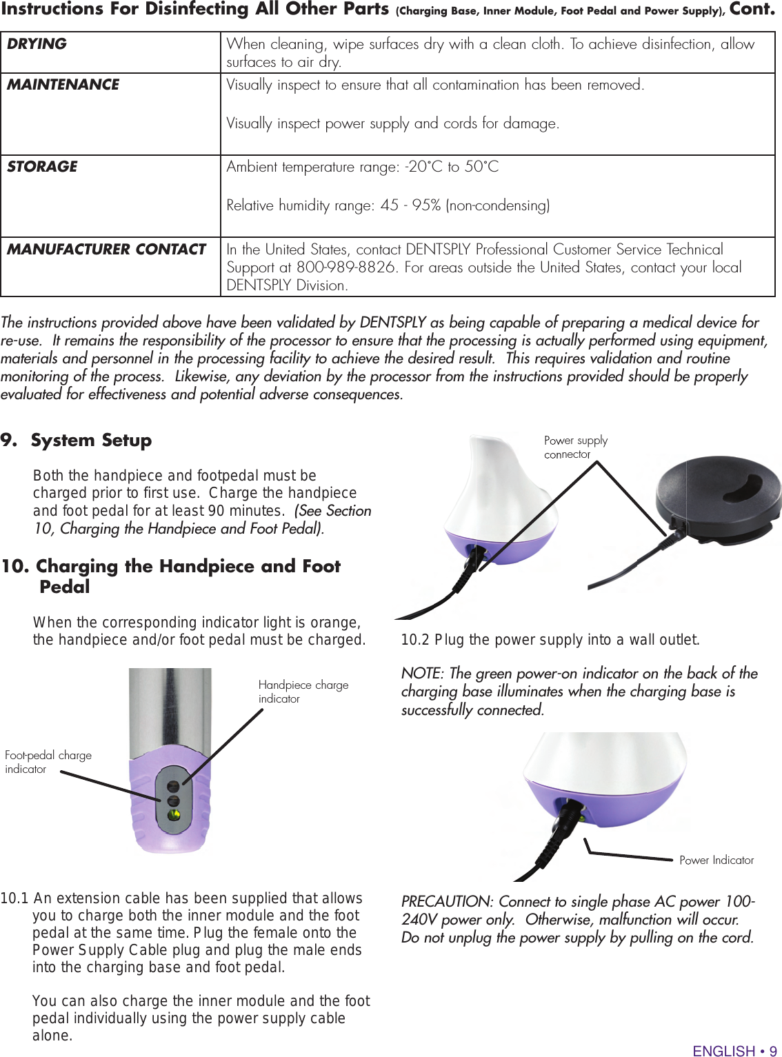 ENGLISH • 9DRYING When cleaning, wipe surfaces dry with a clean cloth. To achieve disinfection, allow surfaces to air dry.MAINTENANCE Visually inspect to ensure that all contamination has been removed.Visually inspect power supply and cords for damage.STORAGE Ambient temperature range: -20˚C to 50˚CRelative humidity range: 45 - 95% (non-condensing)MANUFACTURER CONTACT In the United States, contact DENTSPLY Professional Customer Service Technical Support at 800-989-8826. For areas outside the United States, contact your local DENTSPLY Division.Instructions For Disinfecting All Other Parts (Charging Base, Inner Module, Foot Pedal and Power Supply), Cont.The instructions provided above have been validated by DENTSPLY as being capable of preparing a medical device for re-use.  It remains the responsibility of the processor to ensure that the processing is actually performed using equipment, materials and personnel in the processing facility to achieve the desired result.  This requires validation and routine monitoring of the process.  Likewise, any deviation by the processor from the instructions provided should be properly evaluated for effectiveness and potential adverse consequences. 9.  System Setup   Both the handpiece and footpedal must be charged prior to first use.  Charge the handpiece and foot pedal for at least 90 minutes.  (See Section 10, Charging the Handpiece and Foot Pedal).  10. Charging the Handpiece and Foot     Pedal    When the corresponding indicator light is orange, the handpiece and/or foot pedal must be charged.10.1 An extension cable has been supplied that allows  you to charge both the inner module and the foot pedal at the same time. Plug the female onto the Power Supply Cable plug and plug the male ends into the charging base and foot pedal.   You can also charge the inner module and the foot pedal individually using the power supply cable alone.Handpiece charge indicatorPower IndicatorFoot-pedal charge indicatorPower supply connector10.2 Plug the power supply into a wall outlet.NOTE: The green power-on indicator on the back of the charging base illuminates when the charging base is successfully connected.PRECAUTION: Connect to single phase AC power 100-240V power only.  Otherwise, malfunction will occur.  Do not unplug the power supply by pulling on the cord.Power supply connectorconnectorPower Indicator