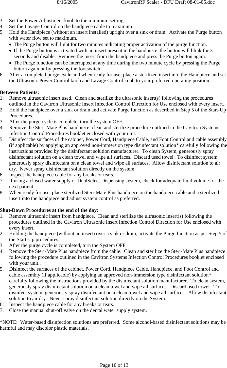 8/16/2005  CavitronRF Scaler - DFU Draft 08-01-05.doc Page 10 of 13 3.   Set the Power Adjustment knob to the minimum setting. 4.   Set the Lavage Control on the handpiece cable to maximum. 5.   Hold the Handpiece (without an insert installed) upright over a sink or drain.  Activate the Purge button with water flow set to maximum. • The Purge button will light for two minutes indicating proper activation of the purge function. • If the Purge button is activated with an insert present in the handpiece, the button will blink for 3 seconds and disable.  Remove the insert from the handpiece and press the Purge button again. • The Purge function can be interrupted at any time during the two minute cycle by pressing the Purge button again or by pressing the footswitch. 6.   After a completed purge cycle and when ready for use, place a sterilized insert into the Handpiece and set the Ultrasonic Power Control knob and Lavage Control knob to your preferred operating position.  Between Patients: 1. Remove ultrasonic insert used.  Clean and sterilize the ultrasonic insert(s) following the procedures outlined in the Cavitron Ultrasonic Insert Infection Control Direction for Use enclosed with every insert.   2. Hold the handpiece over a sink or drain and activate Purge function as described in Step 5 of the Start-Up Procedures. 3. After the purge cycle is complete, turn the system OFF. 4. Remove the Steri-Mate Plus handpiece, clean and sterilize procedure outlined in the Cavitron Systems Infection Control Procedures booklet enclosed with your unit. 5. Disinfect the surfaces of the cabinet, Power Cord, Handpiece Cable, and Foot Control and cable assembly (if applicable) by applying an approved non-immersion type disinfectant solution* carefully following the instructions provided by the disinfectant solution manufacturer.  To clean System, generously spray disinfectant solution on a clean towel and wipe all surfaces.  Discard used towel.  To disinfect system, generously spray disinfectant on a clean towel and wipe all surfaces.  Allow disinfectant solution to air dry.  Never spray disinfectant solution directly on the system.  6. Inspect the handpiece cable for any breaks or tears. 7. If using a closed water supply or DualSelect Dispensing system, check for adequate fluid volume for the next patient. 8. When ready for use, place sterilized Steri-Mate Plus handpiece on the handpiece cable and a sterilized insert into the handpiece and adjust system control as preferred.  Shut-Down Procedures at the end of the day: 1. Remove ultrasonic insert from handpiece.  Clean and sterilize the ultrasonic insert(s) following the procedures outlined in the Cavitron Ultrasonic Insert Infection Control Direction for Use enclosed with every insert.   2. Holding the handpiece (without an insert) over a sink or drain, activate the Purge function as per Step 5 of the Start-Up procedures. 3. After the purge cycle is completed, turn the System OFF.  4. Remove the Steri-Mate Plus handpiece from the cable.  Clean and sterilize the Steri-Mate Plus handpiece following the procedure outlined in the Cavitron Systems Infection Control Procedures booklet enclosed with your unit..   5. Disinfect the surfaces of the cabinet, Power Cord, Handpiece Cable, Handpiece, and Foot Control and cable assembly (if applicable) by applying an approved non-immersion type disinfectant solution* carefully following the instructions provided by the disinfectant solution manufacturer.  To clean system, generously spray disinfectant solution on a clean towel and wipe all surfaces.  Discard used towel.  To disinfect system, generously spray disinfectant on a clean towel and wipe all surfaces.  Allow disinfectant solution to air dry.  Never spray disinfectant solution directly on the System. 6. Inspect the handpiece cable for any breaks or tears. 7. Close the manual shut-off valve on the dental water supply system.  *NOTE:  Water-based disinfection solutions are preferred.  Some alcohol-based disinfectant solutions may be harmful and may discolor plastic materials.  