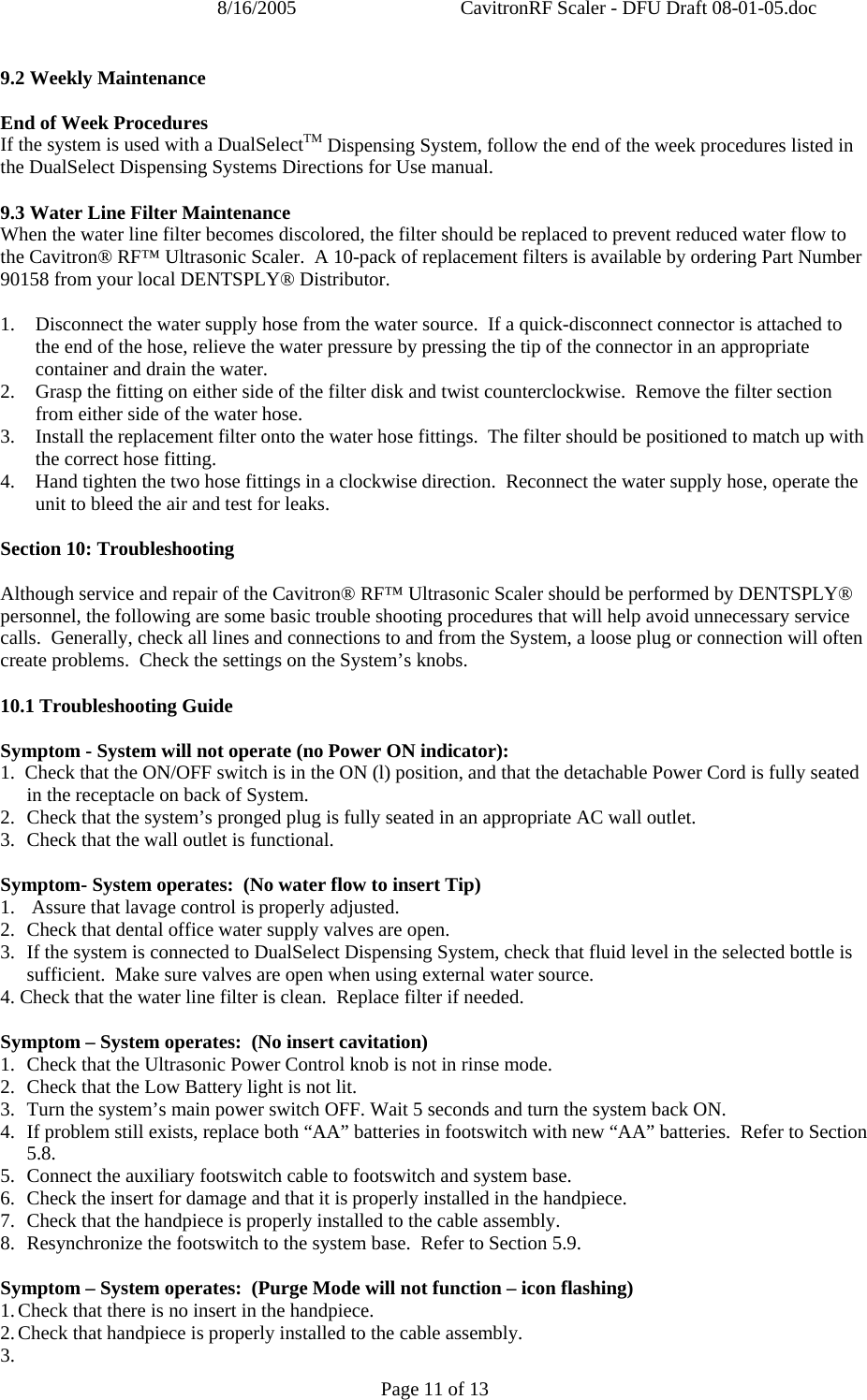 8/16/2005  CavitronRF Scaler - DFU Draft 08-01-05.doc Page 11 of 13 9.2 Weekly Maintenance  End of Week Procedures If the system is used with a DualSelectTM Dispensing System, follow the end of the week procedures listed in the DualSelect Dispensing Systems Directions for Use manual.  9.3 Water Line Filter Maintenance When the water line filter becomes discolored, the filter should be replaced to prevent reduced water flow to the Cavitron® RF™ Ultrasonic Scaler.  A 10-pack of replacement filters is available by ordering Part Number 90158 from your local DENTSPLY® Distributor.  1. Disconnect the water supply hose from the water source.  If a quick-disconnect connector is attached to the end of the hose, relieve the water pressure by pressing the tip of the connector in an appropriate container and drain the water. 2. Grasp the fitting on either side of the filter disk and twist counterclockwise.  Remove the filter section from either side of the water hose. 3. Install the replacement filter onto the water hose fittings.  The filter should be positioned to match up with the correct hose fitting. 4. Hand tighten the two hose fittings in a clockwise direction.  Reconnect the water supply hose, operate the unit to bleed the air and test for leaks.  Section 10: Troubleshooting  Although service and repair of the Cavitron® RF™ Ultrasonic Scaler should be performed by DENTSPLY® personnel, the following are some basic trouble shooting procedures that will help avoid unnecessary service calls.  Generally, check all lines and connections to and from the System, a loose plug or connection will often create problems.  Check the settings on the System’s knobs.   10.1 Troubleshooting Guide  Symptom - System will not operate (no Power ON indicator): 1.  Check that the ON/OFF switch is in the ON (l) position, and that the detachable Power Cord is fully seated in the receptacle on back of System. 2.  Check that the system’s pronged plug is fully seated in an appropriate AC wall outlet.  3.  Check that the wall outlet is functional.  Symptom- System operates:  (No water flow to insert Tip) 1.   Assure that lavage control is properly adjusted. 2.  Check that dental office water supply valves are open. 3.  If the system is connected to DualSelect Dispensing System, check that fluid level in the selected bottle is sufficient.  Make sure valves are open when using external water source. 4. Check that the water line filter is clean.  Replace filter if needed.  Symptom – System operates:  (No insert cavitation) 1. Check that the Ultrasonic Power Control knob is not in rinse mode. 2. Check that the Low Battery light is not lit. 3. Turn the system’s main power switch OFF. Wait 5 seconds and turn the system back ON. 4. If problem still exists, replace both “AA” batteries in footswitch with new “AA” batteries.  Refer to Section 5.8. 5. Connect the auxiliary footswitch cable to footswitch and system base. 6. Check the insert for damage and that it is properly installed in the handpiece. 7. Check that the handpiece is properly installed to the cable assembly. 8. Resynchronize the footswitch to the system base.  Refer to Section 5.9.  Symptom – System operates:  (Purge Mode will not function – icon flashing) 1. Check that there is no insert in the handpiece.  2. Check that handpiece is properly installed to the cable assembly. 3.  