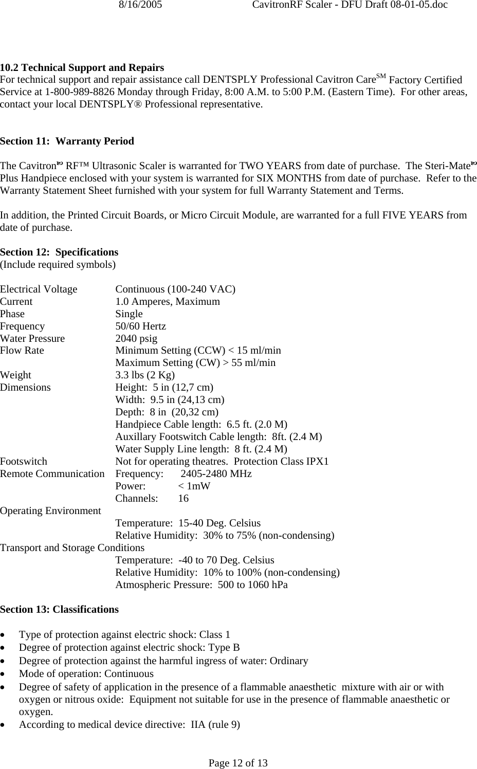 8/16/2005  CavitronRF Scaler - DFU Draft 08-01-05.doc Page 12 of 13   10.2 Technical Support and Repairs For technical support and repair assistance call DENTSPLY Professional Cavitron CareSM Factory Certified Service at 1-800-989-8826 Monday through Friday, 8:00 A.M. to 5:00 P.M. (Eastern Time).  For other areas, contact your local DENTSPLY® Professional representative.   Section 11:  Warranty Period  The CavitronE RF™ Ultrasonic Scaler is warranted for TWO YEARS from date of purchase.  The Steri-MateE Plus Handpiece enclosed with your system is warranted for SIX MONTHS from date of purchase.  Refer to the Warranty Statement Sheet furnished with your system for full Warranty Statement and Terms.  In addition, the Printed Circuit Boards, or Micro Circuit Module, are warranted for a full FIVE YEARS from date of purchase.  Section 12:  Specifications (Include required symbols)  Electrical Voltage  Continuous (100-240 VAC) Current   1.0 Amperes, Maximum Phase Single Frequency   50/60 Hertz Water Pressure    2040 psig Flow Rate    Minimum Setting (CCW) &lt; 15 ml/min    Maximum Setting (CW) &gt; 55 ml/min Weight   3.3 lbs (2 Kg) Dimensions    Height:  5 in (12,7 cm)       Width:  9.5 in (24,13 cm)       Depth:  8 in  (20,32 cm)       Handpiece Cable length:  6.5 ft. (2.0 M)       Auxillary Footswitch Cable length:  8ft. (2.4 M)       Water Supply Line length:  8 ft. (2.4 M) Footswitch    Not for operating theatres.  Protection Class IPX1 Remote Communication  Frequency:   2405-2480 MHz  Power: &lt; 1mW  Channels: 16 Operating Environment   Temperature:  15-40 Deg. Celsius       Relative Humidity:  30% to 75% (non-condensing) Transport and Storage Conditions    Temperature:  -40 to 70 Deg. Celsius       Relative Humidity:  10% to 100% (non-condensing)    Atmospheric Pressure:  500 to 1060 hPa  Section 13: Classifications   • Type of protection against electric shock: Class 1 • Degree of protection against electric shock: Type B • Degree of protection against the harmful ingress of water: Ordinary • Mode of operation: Continuous • Degree of safety of application in the presence of a flammable anaesthetic  mixture with air or with oxygen or nitrous oxide:  Equipment not suitable for use in the presence of flammable anaesthetic or oxygen. • According to medical device directive:  IIA (rule 9)  