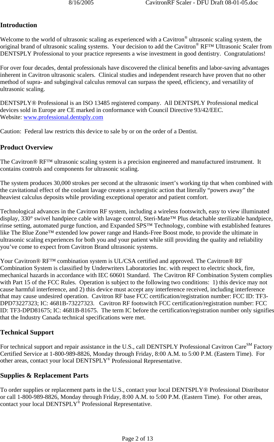 8/16/2005  CavitronRF Scaler - DFU Draft 08-01-05.doc Page 2 of 13 Introduction  Welcome to the world of ultrasonic scaling as experienced with a Cavitron® ultrasonic scaling system, the original brand of ultrasonic scaling systems.  Your decision to add the Cavitron® RF™ Ultrasonic Scaler from DENTSPLY Professional to your practice represents a wise investment in good dentistry.  Congratulations!  For over four decades, dental professionals have discovered the clinical benefits and labor-saving advantages inherent in Cavitron ultrasonic scalers.  Clinical studies and independent research have proven that no other method of supra- and subgingival calculus removal can surpass the speed, efficiency, and versatility of ultrasonic scaling.    DENTSPLY® Professional is an ISO 13485 registered company.  All DENTSPLY Professional medical devices sold in Europe are CE marked in conformance with Council Directive 93/42/EEC.  Website: www.professional.dentsply.com  Caution:  Federal law restricts this device to sale by or on the order of a Dentist.  Product Overview  The Cavitron® RF™ ultrasonic scaling system is a precision engineered and manufactured instrument.  It contains controls and components for ultrasonic scaling.    The system produces 30,000 strokes per second at the ultrasonic insert’s working tip that when combined with the cavitational effect of the coolant lavage creates a synergistic action that literally “powers away” the heaviest calculus deposits while providing exceptional operator and patient comfort.    Technological advances in the Cavitron RF system, including a wireless footswitch, easy to view illuminated display, 330° swivel handpiece cable with lavage control, Steri-Mate™ Plus detachable sterilizable handpiece, rinse setting, automated purge function, and Expanded SPS™ Technology, combine with established features like The Blue Zone™ extended low power range and Hands-Free Boost mode, to provide the ultimate in ultrasonic scaling experiences for both you and your patient while still providing the quality and reliability you’ve come to expect from Cavitron Brand ultrasonic systems.  Your Cavitron® RF™ combination system is UL/CSA certified and approved. The Cavitron® RF Combination System is classified by Underwriters Laboratories Inc. with respect to electric shock, fire, mechanical hazards in accordance with IEC 60601 Standard.  The Cavitron RF Combination System complies with Part 15 of the FCC Rules.  Operation is subject to the following two conditions:  1) this device may not cause harmful interference, and 2) this device must accept any interference received, including interference that may cause undesired operation.  Cavitron RF base FCC certification/registration number: FCC ID: TF3-DPD73227323; IC: 4681B-73227323.   Cavitron RF footswitch FCC certification/registration number: FCC ID: TF3-DPD81675; IC: 4681B-81675.  The term IC before the certification/registration number only signifies that the Industry Canada technical specifications were met.  Technical Support  For technical support and repair assistance in the U.S., call DENTSPLY Professional Cavitron CareSM Factory Certified Service at 1-800-989-8826, Monday through Friday, 8:00 A.M. to 5:00 P.M. (Eastern Time).  For other areas, contact your local DENTSPLY® Professional Representative.  Supplies &amp; Replacement Parts  To order supplies or replacement parts in the U.S., contact your local DENTSPLY® Professional Distributor or call 1-800-989-8826, Monday through Friday, 8:00 A.M. to 5:00 P.M. (Eastern Time).  For other areas, contact your local DENTSPLY® Professional Representative.  