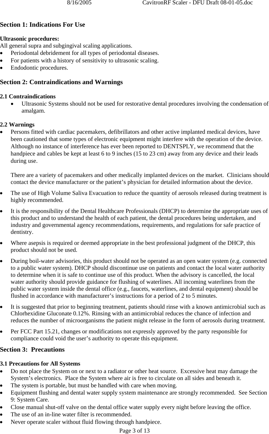 8/16/2005  CavitronRF Scaler - DFU Draft 08-01-05.doc Page 3 of 13 Section 1: Indications For Use  Ultrasonic procedures: All general supra and subgingival scaling applications. • Periodontal debridement for all types of periodontal diseases. • For patients with a history of sensitivity to ultrasonic scaling. • Endodontic procedures.  Section 2: Contraindications and Warnings   2.1 Contraindications • Ultrasonic Systems should not be used for restorative dental procedures involving the condensation of amalgam.  2.2 Warnings • Persons fitted with cardiac pacemakers, defibrillators and other active implanted medical devices, have been cautioned that some types of electronic equipment might interfere with the operation of the device.  Although no instance of interference has ever been reported to DENTSPLY, we recommend that the handpiece and cables be kept at least 6 to 9 inches (15 to 23 cm) away from any device and their leads during use.  There are a variety of pacemakers and other medically implanted devices on the market.  Clinicians should contact the device manufacturer or the patient’s physician for detailed information about the device. • The use of High Volume Saliva Evacuation to reduce the quantity of aerosols released during treatment is highly recommended.  • It is the responsibility of the Dental Healthcare Professionals (DHCP) to determine the appropriate uses of this product and to understand the health of each patient, the dental procedures being undertaken, and industry and governmental agency recommendations, requirements, and regulations for safe practice of dentistry. • Where asepsis is required or deemed appropriate in the best professional judgment of the DHCP, this product should not be used. • During boil-water advisories, this product should not be operated as an open water system (e.g. connected to a public water system). DHCP should discontinue use on patients and contact the local water authority to determine when it is safe to continue use of this product. When the advisory is cancelled, the local water authority should provide guidance for flushing of waterlines. All incoming waterlines from the public water system inside the dental office (e.g., faucets, waterlines, and dental equipment) should be flushed in accordance with manufacturer’s instructions for a period of 2 to 5 minutes. • It is suggested that prior to beginning treatment, patients should rinse with a known antimicrobial such as Chlorhexidine Gluconate 0.12%. Rinsing with an antimicrobial reduces the chance of infection and reduces the number of microorganisms the patient might release in the form of aerosols during treatment. • Per FCC Part 15.21, changes or modifications not expressly approved by the party responsible for compliance could void the user’s authority to operate this equipment. Section 3:  Precautions  3.1 Precautions for All Systems • Do not place the System on or next to a radiator or other heat source.  Excessive heat may damage the System’s electronics.  Place the System where air is free to circulate on all sides and beneath it. • The system is portable, but must be handled with care when moving. • Equipment flushing and dental water supply system maintenance are strongly recommended.  See Section 9: System Care. • Close manual shut-off valve on the dental office water supply every night before leaving the office.   • The use of an in-line water filter is recommended. • Never operate scaler without fluid flowing through handpiece. 