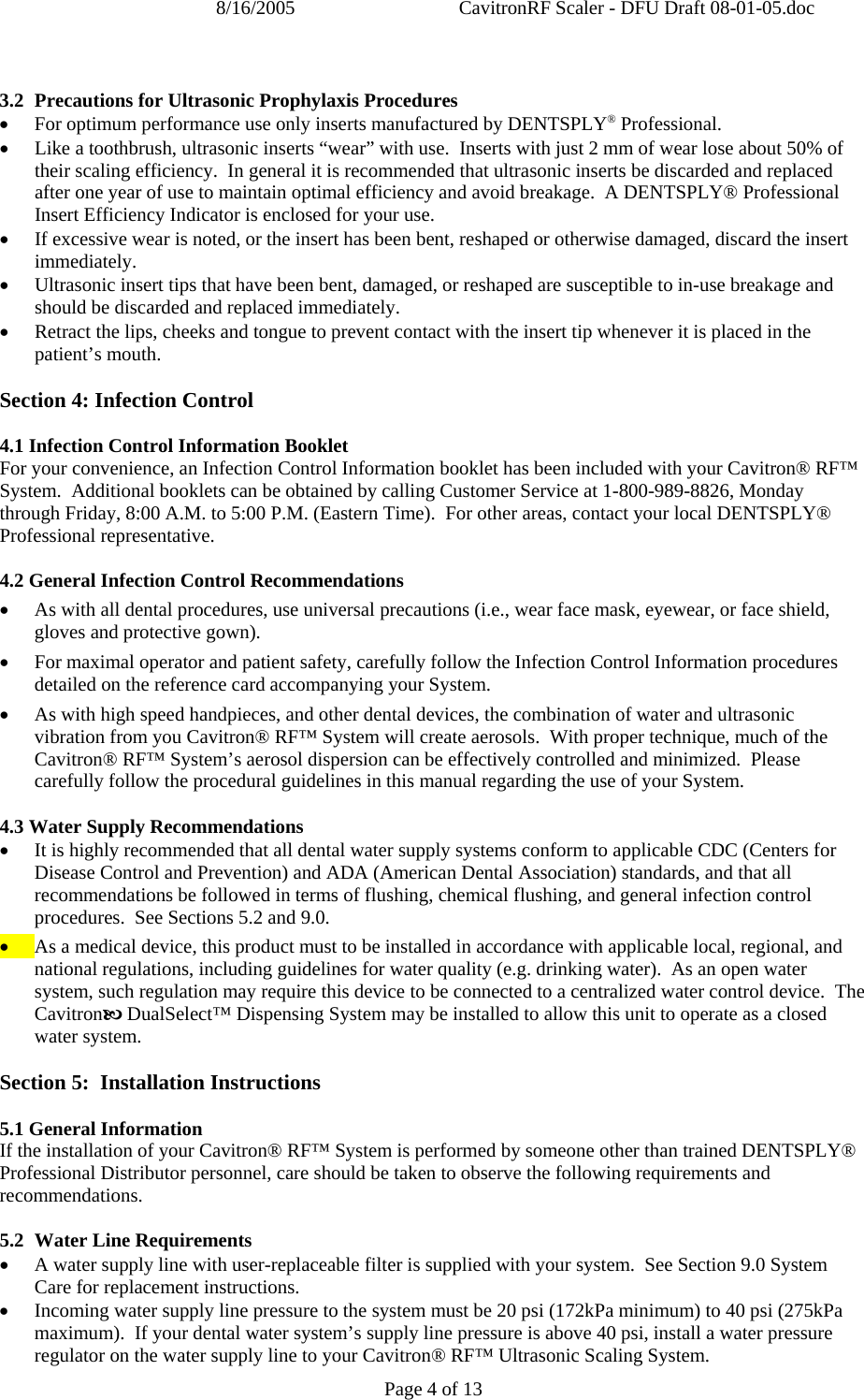 8/16/2005  CavitronRF Scaler - DFU Draft 08-01-05.doc Page 4 of 13  3.2 Precautions for Ultrasonic Prophylaxis Procedures • For optimum performance use only inserts manufactured by DENTSPLY® Professional. • Like a toothbrush, ultrasonic inserts “wear” with use.  Inserts with just 2 mm of wear lose about 50% of their scaling efficiency.  In general it is recommended that ultrasonic inserts be discarded and replaced after one year of use to maintain optimal efficiency and avoid breakage.  A DENTSPLY® Professional Insert Efficiency Indicator is enclosed for your use. • If excessive wear is noted, or the insert has been bent, reshaped or otherwise damaged, discard the insert immediately. • Ultrasonic insert tips that have been bent, damaged, or reshaped are susceptible to in-use breakage and should be discarded and replaced immediately. • Retract the lips, cheeks and tongue to prevent contact with the insert tip whenever it is placed in the patient’s mouth.  Section 4: Infection Control  4.1 Infection Control Information Booklet For your convenience, an Infection Control Information booklet has been included with your Cavitron® RF™ System.  Additional booklets can be obtained by calling Customer Service at 1-800-989-8826, Monday through Friday, 8:00 A.M. to 5:00 P.M. (Eastern Time).  For other areas, contact your local DENTSPLY® Professional representative.  4.2 General Infection Control Recommendations • As with all dental procedures, use universal precautions (i.e., wear face mask, eyewear, or face shield, gloves and protective gown). • For maximal operator and patient safety, carefully follow the Infection Control Information procedures detailed on the reference card accompanying your System.   • As with high speed handpieces, and other dental devices, the combination of water and ultrasonic vibration from you Cavitron® RF™ System will create aerosols.  With proper technique, much of the Cavitron® RF™ System’s aerosol dispersion can be effectively controlled and minimized.  Please carefully follow the procedural guidelines in this manual regarding the use of your System.  4.3 Water Supply Recommendations • It is highly recommended that all dental water supply systems conform to applicable CDC (Centers for Disease Control and Prevention) and ADA (American Dental Association) standards, and that all recommendations be followed in terms of flushing, chemical flushing, and general infection control procedures.  See Sections 5.2 and 9.0. • As a medical device, this product must to be installed in accordance with applicable local, regional, and national regulations, including guidelines for water quality (e.g. drinking water).  As an open water system, such regulation may require this device to be connected to a centralized water control device.  The CavitronE DualSelect™ Dispensing System may be installed to allow this unit to operate as a closed water system.   Section 5:  Installation Instructions  5.1 General Information If the installation of your Cavitron® RF™ System is performed by someone other than trained DENTSPLY® Professional Distributor personnel, care should be taken to observe the following requirements and recommendations.  5.2 Water Line Requirements • A water supply line with user-replaceable filter is supplied with your system.  See Section 9.0 System Care for replacement instructions. • Incoming water supply line pressure to the system must be 20 psi (172kPa minimum) to 40 psi (275kPa maximum).  If your dental water system’s supply line pressure is above 40 psi, install a water pressure regulator on the water supply line to your Cavitron® RF™ Ultrasonic Scaling System. 