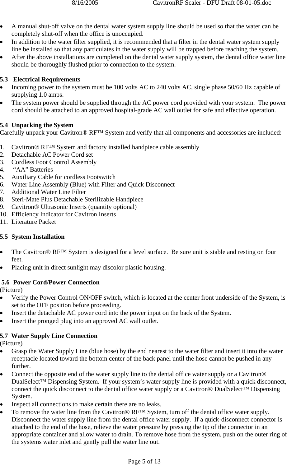 8/16/2005  CavitronRF Scaler - DFU Draft 08-01-05.doc Page 5 of 13 • A manual shut-off valve on the dental water system supply line should be used so that the water can be completely shut-off when the office is unoccupied.  • In addition to the water filter supplied, it is recommended that a filter in the dental water system supply line be installed so that any particulates in the water supply will be trapped before reaching the system. • After the above installations are completed on the dental water supply system, the dental office water line should be thoroughly flushed prior to connection to the system.  5.3  Electrical Requirements • Incoming power to the system must be 100 volts AC to 240 volts AC, single phase 50/60 Hz capable of supplying 1.0 amps. • The system power should be supplied through the AC power cord provided with your system.  The power cord should be attached to an approved hospital-grade AC wall outlet for safe and effective operation.  5.4 Unpacking the System Carefully unpack your Cavitron® RF™ System and verify that all components and accessories are included:  1. Cavitron® RF™ System and factory installed handpiece cable assembly 2. Detachable AC Power Cord set 3. Cordless Foot Control Assembly  4.  “AA” Batteries 5. Auxiliary Cable for cordless Footswitch 6. Water Line Assembly (Blue) with Filter and Quick Disconnect 7. Additional Water Line Filter 8. Steri-Mate Plus Detachable Sterilizable Handpiece 9. Cavitron® Ultrasonic Inserts (quantity optional) 10. Efficiency Indicator for Cavitron Inserts 11. Literature Packet  5.5 System Installation  • The Cavitron® RF™ System is designed for a level surface.  Be sure unit is stable and resting on four feet. • Placing unit in direct sunlight may discolor plastic housing.    5.6  Power Cord/Power Connection (Picture) • Verify the Power Control ON/OFF switch, which is located at the center front underside of the System, is set to the OFF position before proceeding. • Insert the detachable AC power cord into the power input on the back of the System. • Insert the pronged plug into an approved AC wall outlet.  5.7  Water Supply Line Connection (Picture) • Grasp the Water Supply Line (blue hose) by the end nearest to the water filter and insert it into the water receptacle located toward the bottom center of the back panel until the hose cannot be pushed in any further. • Connect the opposite end of the water supply line to the dental office water supply or a Cavitron® DualSelect™ Dispensing System.  If your system’s water supply line is provided with a quick disconnect, connect the quick disconnect to the dental office water supply or a Cavitron® DualSelect™ Dispensing System. • Inspect all connections to make certain there are no leaks. • To remove the water line from the Cavitron® RF™ System, turn off the dental office water supply.  Disconnect the water supply line from the dental office water supply.  If a quick-disconnect connector is attached to the end of the hose, relieve the water pressure by pressing the tip of the connector in an appropriate container and allow water to drain. To remove hose from the system, push on the outer ring of the systems water inlet and gently pull the water line out.     