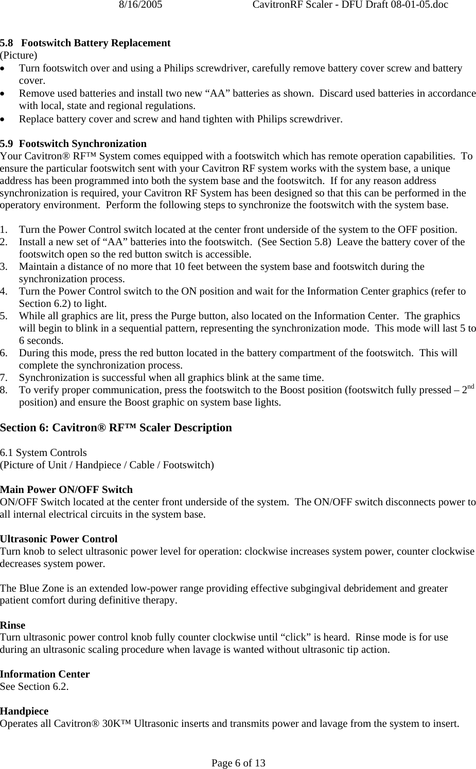 8/16/2005  CavitronRF Scaler - DFU Draft 08-01-05.doc Page 6 of 13 5.8   Footswitch Battery Replacement (Picture) • Turn footswitch over and using a Philips screwdriver, carefully remove battery cover screw and battery cover.  • Remove used batteries and install two new “AA” batteries as shown.  Discard used batteries in accordance with local, state and regional regulations. • Replace battery cover and screw and hand tighten with Philips screwdriver.    5.9 Footswitch Synchronization Your Cavitron® RF™ System comes equipped with a footswitch which has remote operation capabilities.  To ensure the particular footswitch sent with your Cavitron RF system works with the system base, a unique address has been programmed into both the system base and the footswitch.  If for any reason address synchronization is required, your Cavitron RF System has been designed so that this can be performed in the operatory environment.  Perform the following steps to synchronize the footswitch with the system base.  1. Turn the Power Control switch located at the center front underside of the system to the OFF position. 2. Install a new set of “AA” batteries into the footswitch.  (See Section 5.8)  Leave the battery cover of the footswitch open so the red button switch is accessible. 3. Maintain a distance of no more that 10 feet between the system base and footswitch during the synchronization process. 4. Turn the Power Control switch to the ON position and wait for the Information Center graphics (refer to Section 6.2) to light. 5. While all graphics are lit, press the Purge button, also located on the Information Center.  The graphics will begin to blink in a sequential pattern, representing the synchronization mode.  This mode will last 5 to 6 seconds. 6. During this mode, press the red button located in the battery compartment of the footswitch.  This will complete the synchronization process. 7. Synchronization is successful when all graphics blink at the same time. 8. To verify proper communication, press the footswitch to the Boost position (footswitch fully pressed – 2nd position) and ensure the Boost graphic on system base lights.  Section 6: Cavitron® RF™ Scaler Description  6.1 System Controls (Picture of Unit / Handpiece / Cable / Footswitch)  Main Power ON/OFF Switch ON/OFF Switch located at the center front underside of the system.  The ON/OFF switch disconnects power to all internal electrical circuits in the system base.  Ultrasonic Power Control Turn knob to select ultrasonic power level for operation: clockwise increases system power, counter clockwise decreases system power.  The Blue Zone is an extended low-power range providing effective subgingival debridement and greater patient comfort during definitive therapy.  Rinse Turn ultrasonic power control knob fully counter clockwise until “click” is heard.  Rinse mode is for use during an ultrasonic scaling procedure when lavage is wanted without ultrasonic tip action.      Information Center See Section 6.2.  Handpiece Operates all Cavitron® 30K™ Ultrasonic inserts and transmits power and lavage from the system to insert.  