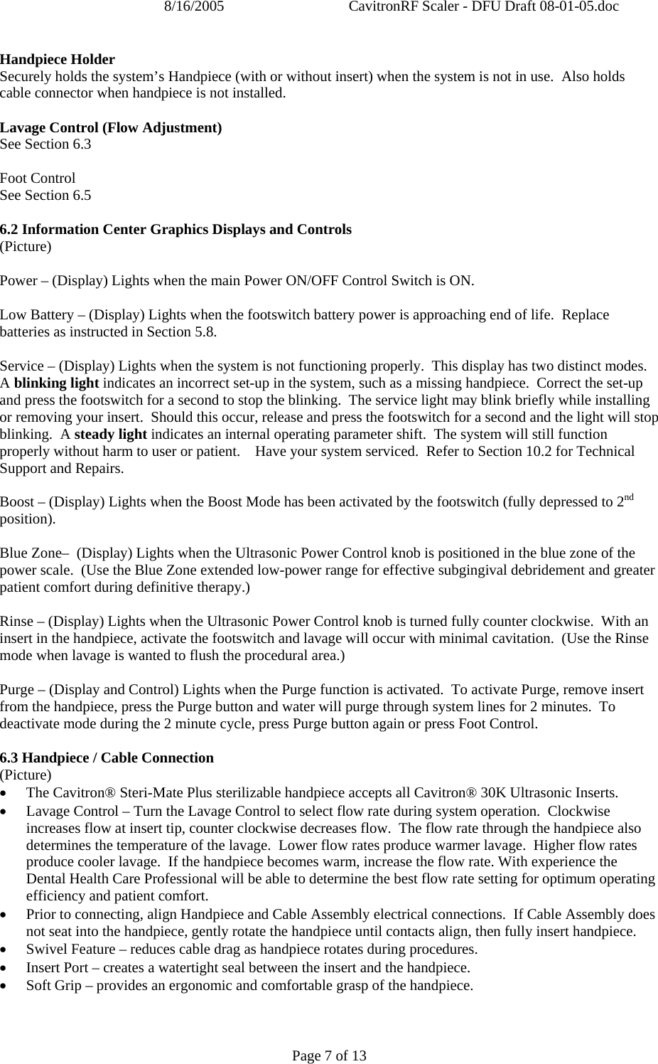 8/16/2005  CavitronRF Scaler - DFU Draft 08-01-05.doc Page 7 of 13 Handpiece Holder Securely holds the system’s Handpiece (with or without insert) when the system is not in use.  Also holds cable connector when handpiece is not installed.  Lavage Control (Flow Adjustment) See Section 6.3  Foot Control See Section 6.5  6.2 Information Center Graphics Displays and Controls (Picture)  Power – (Display) Lights when the main Power ON/OFF Control Switch is ON.  Low Battery – (Display) Lights when the footswitch battery power is approaching end of life.  Replace batteries as instructed in Section 5.8.  Service – (Display) Lights when the system is not functioning properly.  This display has two distinct modes.  A blinking light indicates an incorrect set-up in the system, such as a missing handpiece.  Correct the set-up and press the footswitch for a second to stop the blinking.  The service light may blink briefly while installing or removing your insert.  Should this occur, release and press the footswitch for a second and the light will stop blinking.  A steady light indicates an internal operating parameter shift.  The system will still function properly without harm to user or patient.    Have your system serviced.  Refer to Section 10.2 for Technical Support and Repairs.     Boost – (Display) Lights when the Boost Mode has been activated by the footswitch (fully depressed to 2nd position).  Blue Zone–  (Display) Lights when the Ultrasonic Power Control knob is positioned in the blue zone of the power scale.  (Use the Blue Zone extended low-power range for effective subgingival debridement and greater patient comfort during definitive therapy.)  Rinse – (Display) Lights when the Ultrasonic Power Control knob is turned fully counter clockwise.  With an insert in the handpiece, activate the footswitch and lavage will occur with minimal cavitation.  (Use the Rinse mode when lavage is wanted to flush the procedural area.)  Purge – (Display and Control) Lights when the Purge function is activated.  To activate Purge, remove insert from the handpiece, press the Purge button and water will purge through system lines for 2 minutes.  To deactivate mode during the 2 minute cycle, press Purge button again or press Foot Control.  6.3 Handpiece / Cable Connection (Picture) • The Cavitron® Steri-Mate Plus sterilizable handpiece accepts all Cavitron® 30K Ultrasonic Inserts. • Lavage Control – Turn the Lavage Control to select flow rate during system operation.  Clockwise increases flow at insert tip, counter clockwise decreases flow.  The flow rate through the handpiece also determines the temperature of the lavage.  Lower flow rates produce warmer lavage.  Higher flow rates produce cooler lavage.  If the handpiece becomes warm, increase the flow rate. With experience the Dental Health Care Professional will be able to determine the best flow rate setting for optimum operating efficiency and patient comfort. • Prior to connecting, align Handpiece and Cable Assembly electrical connections.  If Cable Assembly does not seat into the handpiece, gently rotate the handpiece until contacts align, then fully insert handpiece. • Swivel Feature – reduces cable drag as handpiece rotates during procedures. • Insert Port – creates a watertight seal between the insert and the handpiece. • Soft Grip – provides an ergonomic and comfortable grasp of the handpiece. 