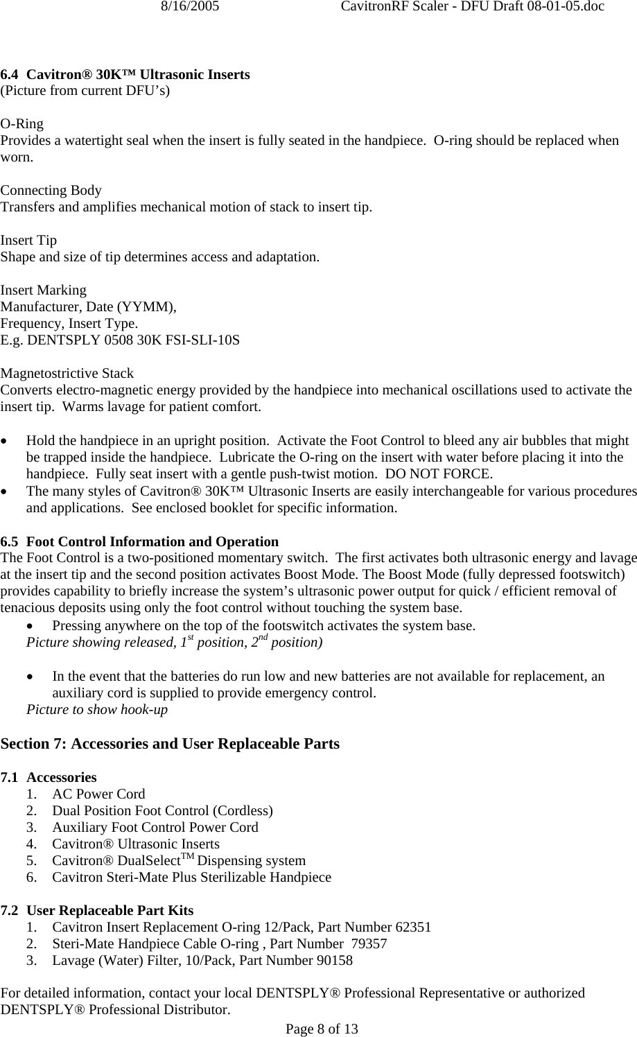 8/16/2005  CavitronRF Scaler - DFU Draft 08-01-05.doc Page 8 of 13  6.4 Cavitron® 30K™ Ultrasonic Inserts (Picture from current DFU’s)  O-Ring Provides a watertight seal when the insert is fully seated in the handpiece.  O-ring should be replaced when worn.  Connecting Body Transfers and amplifies mechanical motion of stack to insert tip.    Insert Tip Shape and size of tip determines access and adaptation.   Insert Marking Manufacturer, Date (YYMM), Frequency, Insert Type. E.g. DENTSPLY 0508 30K FSI-SLI-10S  Magnetostrictive Stack Converts electro-magnetic energy provided by the handpiece into mechanical oscillations used to activate the insert tip.  Warms lavage for patient comfort.  • Hold the handpiece in an upright position.  Activate the Foot Control to bleed any air bubbles that might be trapped inside the handpiece.  Lubricate the O-ring on the insert with water before placing it into the handpiece.  Fully seat insert with a gentle push-twist motion.  DO NOT FORCE.  • The many styles of Cavitron® 30K™ Ultrasonic Inserts are easily interchangeable for various procedures and applications.  See enclosed booklet for specific information.  6.5 Foot Control Information and Operation The Foot Control is a two-positioned momentary switch.  The first activates both ultrasonic energy and lavage at the insert tip and the second position activates Boost Mode. The Boost Mode (fully depressed footswitch) provides capability to briefly increase the system’s ultrasonic power output for quick / efficient removal of tenacious deposits using only the foot control without touching the system base. • Pressing anywhere on the top of the footswitch activates the system base. Picture showing released, 1st position, 2nd position)  • In the event that the batteries do run low and new batteries are not available for replacement, an auxiliary cord is supplied to provide emergency control.   Picture to show hook-up  Section 7: Accessories and User Replaceable Parts  7.1 Accessories 1. AC Power Cord  2. Dual Position Foot Control (Cordless) 3. Auxiliary Foot Control Power Cord 4. Cavitron® Ultrasonic Inserts 5. Cavitron® DualSelectTM Dispensing system 6. Cavitron Steri-Mate Plus Sterilizable Handpiece  7.2  User Replaceable Part Kits 1.  Cavitron Insert Replacement O-ring 12/Pack, Part Number 62351 2.  Steri-Mate Handpiece Cable O-ring , Part Number  79357 3.   Lavage (Water) Filter, 10/Pack, Part Number 90158  For detailed information, contact your local DENTSPLY® Professional Representative or authorized DENTSPLY® Professional Distributor. 