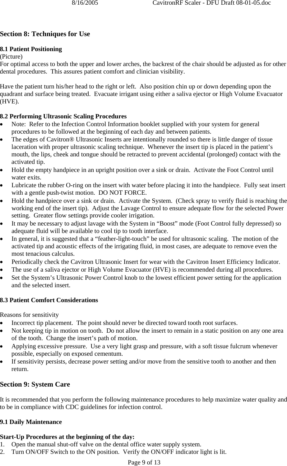 8/16/2005  CavitronRF Scaler - DFU Draft 08-01-05.doc Page 9 of 13  Section 8: Techniques for Use  8.1 Patient Positioning (Picture) For optimal access to both the upper and lower arches, the backrest of the chair should be adjusted as for other dental procedures.  This assures patient comfort and clinician visibility.  Have the patient turn his/her head to the right or left.  Also position chin up or down depending upon the quadrant and surface being treated.  Evacuate irrigant using either a saliva ejector or High Volume Evacuator (HVE).  8.2 Performing Ultrasonic Scaling Procedures • Note:  Refer to the Infection Control Information booklet supplied with your system for general procedures to be followed at the beginning of each day and between patients. • The edges of Cavitron® Ultrasonic Inserts are intentionally rounded so there is little danger of tissue laceration with proper ultrasonic scaling technique.  Whenever the insert tip is placed in the patient’s mouth, the lips, cheek and tongue should be retracted to prevent accidental (prolonged) contact with the activated tip. • Hold the empty handpiece in an upright position over a sink or drain.  Activate the Foot Control until water exits. • Lubricate the rubber O-ring on the insert with water before placing it into the handpiece.  Fully seat insert with a gentle push-twist motion.  DO NOT FORCE. • Hold the handpiece over a sink or drain.  Activate the System.  (Check spray to verify fluid is reaching the working end of the insert tip).  Adjust the Lavage Control to ensure adequate flow for the selected Power setting.  Greater flow settings provide cooler irrigation. • It may be necessary to adjust lavage with the System in “Boost” mode (Foot Control fully depressed) so adequate fluid will be available to cool tip to tooth interface. • In general, it is suggested that a “feather-light-touch” be used for ultrasonic scaling.  The motion of the activated tip and acoustic effects of the irrigating fluid, in most cases, are adequate to remove even the most tenacious calculus. • Periodically check the Cavitron Ultrasonic Insert for wear with the Cavitron Insert Efficiency Indicator. • The use of a saliva ejector or High Volume Evacuator (HVE) is recommended during all procedures. • Set the System’s Ultrasonic Power Control knob to the lowest efficient power setting for the application and the selected insert.  8.3 Patient Comfort Considerations  Reasons for sensitivity • Incorrect tip placement.  The point should never be directed toward tooth root surfaces. • Not keeping tip in motion on tooth.  Do not allow the insert to remain in a static position on any one area of the tooth.  Change the insert’s path of motion. • Applying excessive pressure.  Use a very light grasp and pressure, with a soft tissue fulcrum whenever possible, especially on exposed cementum. • If sensitivity persists, decrease power setting and/or move from the sensitive tooth to another and then return.  Section 9: System Care  It is recommended that you perform the following maintenance procedures to help maximize water quality and to be in compliance with CDC guidelines for infection control.    9.1 Daily Maintenance  Start-Up Procedures at the beginning of the day: 1.  Open the manual shut-off valve on the dental office water supply system. 2.   Turn ON/OFF Switch to the ON position.  Verify the ON/OFF indicator light is lit.    