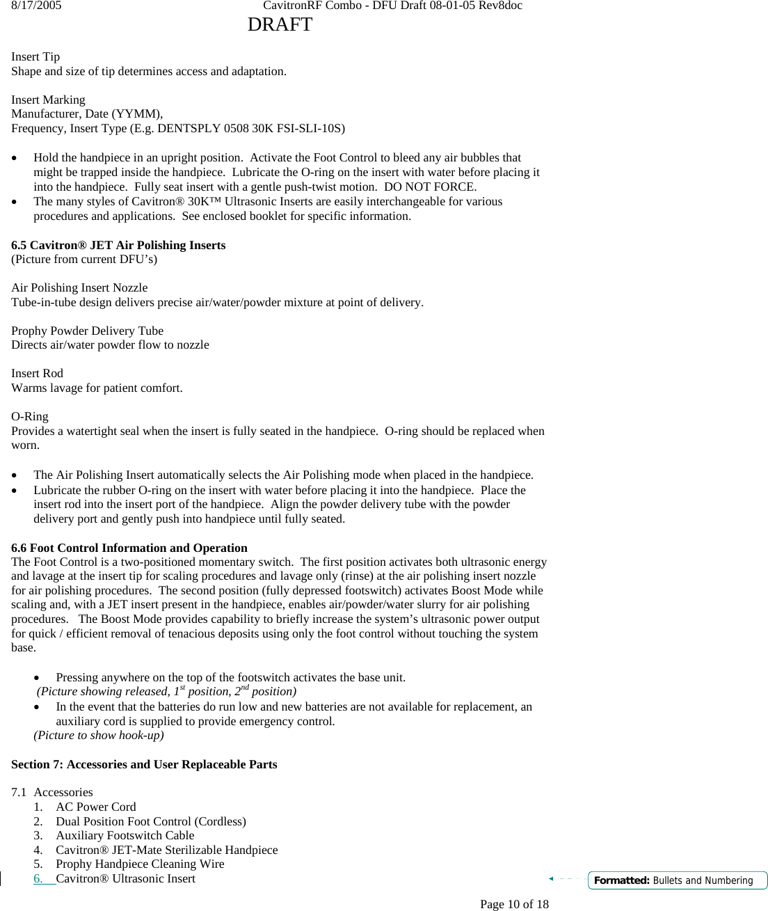 8/17/2005    CavitronRF Combo - DFU Draft 08-01-05 Rev8doc   DRAFT Page 10 of 18  Insert Tip Shape and size of tip determines access and adaptation.    Insert Marking Manufacturer, Date (YYMM), Frequency, Insert Type (E.g. DENTSPLY 0508 30K FSI-SLI-10S)  • Hold the handpiece in an upright position.  Activate the Foot Control to bleed any air bubbles that might be trapped inside the handpiece.  Lubricate the O-ring on the insert with water before placing it into the handpiece.  Fully seat insert with a gentle push-twist motion.  DO NOT FORCE.  • The many styles of Cavitron® 30K™ Ultrasonic Inserts are easily interchangeable for various procedures and applications.  See enclosed booklet for specific information.  6.5 Cavitron® JET Air Polishing Inserts (Picture from current DFU’s)  Air Polishing Insert Nozzle Tube-in-tube design delivers precise air/water/powder mixture at point of delivery.  Prophy Powder Delivery Tube Directs air/water powder flow to nozzle  Insert Rod Warms lavage for patient comfort.  O-Ring Provides a watertight seal when the insert is fully seated in the handpiece.  O-ring should be replaced when worn.  • The Air Polishing Insert automatically selects the Air Polishing mode when placed in the handpiece. • Lubricate the rubber O-ring on the insert with water before placing it into the handpiece.  Place the insert rod into the insert port of the handpiece.  Align the powder delivery tube with the powder delivery port and gently push into handpiece until fully seated.  6.6 Foot Control Information and Operation The Foot Control is a two-positioned momentary switch.  The first position activates both ultrasonic energy and lavage at the insert tip for scaling procedures and lavage only (rinse) at the air polishing insert nozzle for air polishing procedures.  The second position (fully depressed footswitch) activates Boost Mode while scaling and, with a JET insert present in the handpiece, enables air/powder/water slurry for air polishing procedures.   The Boost Mode provides capability to briefly increase the system’s ultrasonic power output for quick / efficient removal of tenacious deposits using only the foot control without touching the system base.  • Pressing anywhere on the top of the footswitch activates the base unit.  (Picture showing released, 1st position, 2nd position) • In the event that the batteries do run low and new batteries are not available for replacement, an auxiliary cord is supplied to provide emergency control.   (Picture to show hook-up)  Section 7: Accessories and User Replaceable Parts  7.1 Accessories 1. AC Power Cord  2. Dual Position Foot Control (Cordless) 3. Auxiliary Footswitch Cable 4. Cavitron® JET-Mate Sterilizable Handpiece 5. Prophy Handpiece Cleaning Wire 6. Cavitron® Ultrasonic Insert  Formatted: Bullets and Numbering