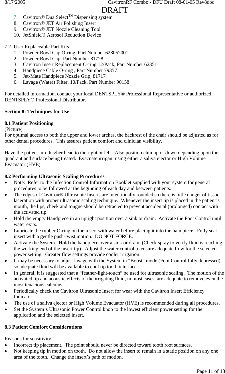 8/17/2005    CavitronRF Combo - DFU Draft 08-01-05 Rev8doc   DRAFT Page 11 of 18 7. Cavitron® DualSelectTM Dispensing system 8. Cavitron® JET Air Polishing Insert 9. Cavitron® JET Nozzle Cleaning Tool 10. JetShield® Aerosol Reduction Device  7.2  User Replaceable Part Kits 1.  Powder Bowl Cap O-ring, Part Number 628052001 2.  Powder Bowl Cap, Part Number 81728 3.  Cavitron Insert Replacement O-ring 12/Pack, Part Number 62351 4.  Handpiece Cable O-ring , Part Number 79357 5.  Jet-Mate Handpiece Nozzle Grip, 81717 6.   Lavage (Water) Filter, 10/Pack, Part Number 90158  For detailed information, contact your local DENTSPLY® Professional Representative or authorized DENTSPLY® Professional Distributor.  Section 8: Techniques for Use  8.1 Patient Positioning (Picture) For optimal access to both the upper and lower arches, the backrest of the chair should be adjusted as for other dental procedures.  This assures patient comfort and clinician visibility.  Have the patient turn his/her head to the right or left.  Also position chin up or down depending upon the quadrant and surface being treated.  Evacuate irrigant using either a saliva ejector or High Volume Evacuator (HVE).  8.2 Performing Ultrasonic Scaling Procedures • Note:  Refer to the Infection Control Information Booklet supplied with your system for general procedures to be followed at the beginning of each day and between patients. • The edges of Cavitron® Ultrasonic Inserts are intentionally rounded so there is little danger of tissue laceration with proper ultrasonic scaling technique.  Whenever the insert tip is placed in the patient’s mouth, the lips, cheek and tongue should be retracted to prevent accidental (prolonged) contact with the activated tip. • Hold the empty Handpiece in an upright position over a sink or drain.  Activate the Foot Control until water exits. • Lubricate the rubber O-ring on the insert with water before placing it into the handpiece.  Fully seat insert with a gentle push-twist motion.  DO NOT FORCE. • Activate the System.  Hold the handpiece over a sink or drain. (Check spray to verify fluid is reaching the working end of the insert tip).  Adjust the water control to ensure adequate flow for the selected power setting.  Greater flow settings provide cooler irrigation. • It may be necessary to adjust lavage with the System in “Boost” mode (Foot Control fully depressed) so adequate fluid will be available to cool tip tooth interface. • In general, it is suggested that a “feather-light-touch” be used for ultrasonic scaling.  The motion of the activated tip and acoustic effects of the irrigating fluid, in most cases, are adequate to remove even the most tenacious calculus. • Periodically check the Cavitron Ultrasonic Insert for wear with the Cavitron Insert Efficiency Indicator. • The use of a saliva ejector or High Volume Evacuator (HVE) is recommended during all procedures. • Set the System’s Ultrasonic Power Control knob to the lowest efficient power setting for the application and the selected insert.  8.3 Patient Comfort Considerations  Reasons for sensitivity • Incorrect tip placement.  The point should never be directed toward tooth root surfaces. • Not keeping tip in motion on tooth.  Do not allow the insert to remain in a static position on any one area of the tooth.  Change the insert’s path of motion. 