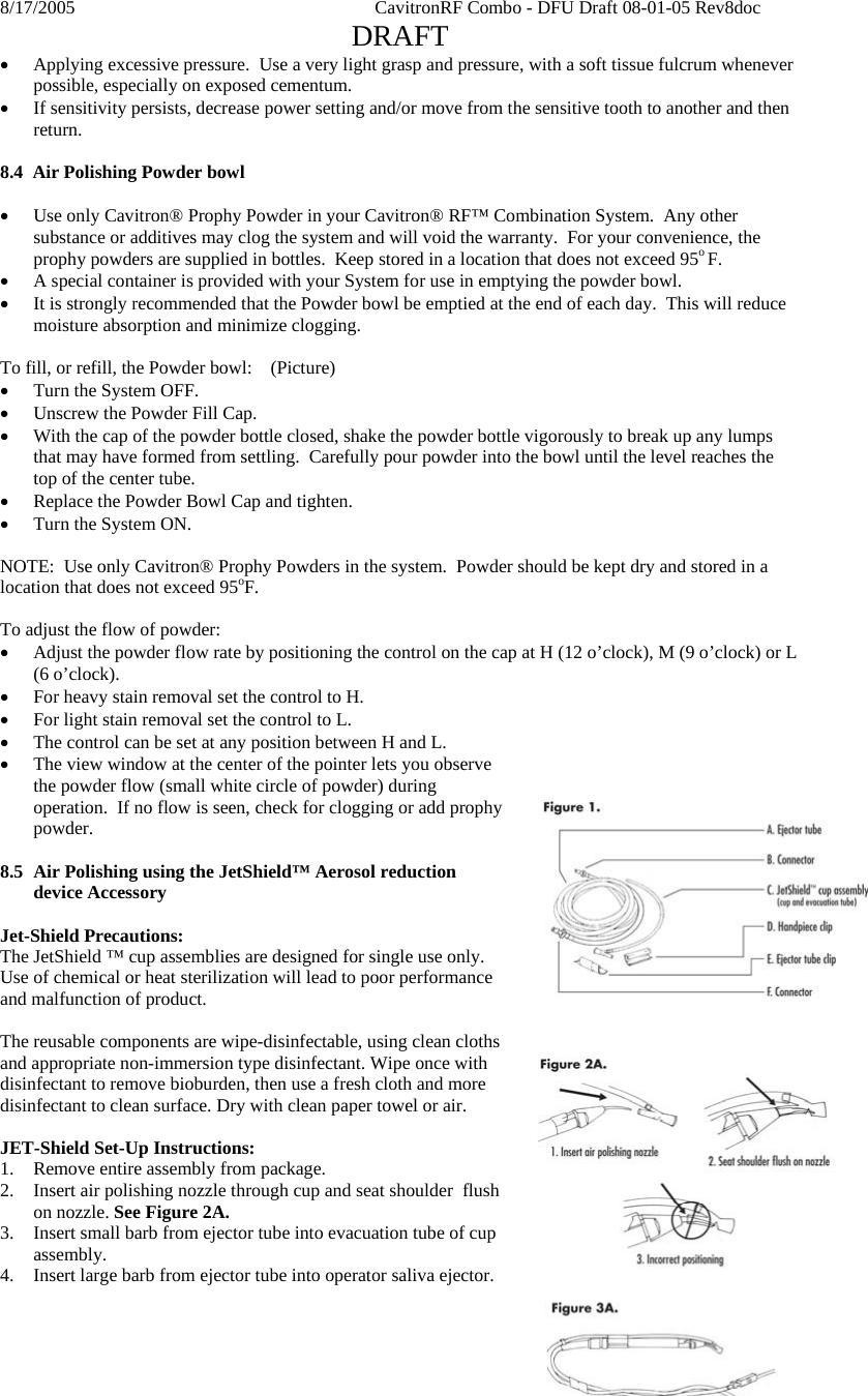 8/17/2005    CavitronRF Combo - DFU Draft 08-01-05 Rev8doc   DRAFT Page 12 of 18 • Applying excessive pressure.  Use a very light grasp and pressure, with a soft tissue fulcrum whenever possible, especially on exposed cementum. • If sensitivity persists, decrease power setting and/or move from the sensitive tooth to another and then return.  8.4  Air Polishing Powder bowl  • Use only Cavitron® Prophy Powder in your Cavitron® RF™ Combination System.  Any other substance or additives may clog the system and will void the warranty.  For your convenience, the prophy powders are supplied in bottles.  Keep stored in a location that does not exceed 95o F. • A special container is provided with your System for use in emptying the powder bowl. • It is strongly recommended that the Powder bowl be emptied at the end of each day.  This will reduce moisture absorption and minimize clogging.    To fill, or refill, the Powder bowl:    (Picture) • Turn the System OFF. • Unscrew the Powder Fill Cap. • With the cap of the powder bottle closed, shake the powder bottle vigorously to break up any lumps that may have formed from settling.  Carefully pour powder into the bowl until the level reaches the top of the center tube. • Replace the Powder Bowl Cap and tighten. • Turn the System ON.  NOTE:  Use only Cavitron® Prophy Powders in the system.  Powder should be kept dry and stored in a location that does not exceed 95oF.  To adjust the flow of powder: • Adjust the powder flow rate by positioning the control on the cap at H (12 o’clock), M (9 o’clock) or L (6 o’clock). • For heavy stain removal set the control to H. • For light stain removal set the control to L. • The control can be set at any position between H and L. • The view window at the center of the pointer lets you observe the powder flow (small white circle of powder) during operation.  If no flow is seen, check for clogging or add prophy powder.  8.5 Air Polishing using the JetShield™ Aerosol reduction device Accessory  Jet-Shield Precautions: The JetShield ™ cup assemblies are designed for single use only. Use of chemical or heat sterilization will lead to poor performance and malfunction of product.  The reusable components are wipe-disinfectable, using clean cloths and appropriate non-immersion type disinfectant. Wipe once with disinfectant to remove bioburden, then use a fresh cloth and more disinfectant to clean surface. Dry with clean paper towel or air.  JET-Shield Set-Up Instructions: 1. Remove entire assembly from package. 2. Insert air polishing nozzle through cup and seat shoulder  flush on nozzle. See Figure 2A.  3. Insert small barb from ejector tube into evacuation tube of cup assembly. 4. Insert large barb from ejector tube into operator saliva ejector. 