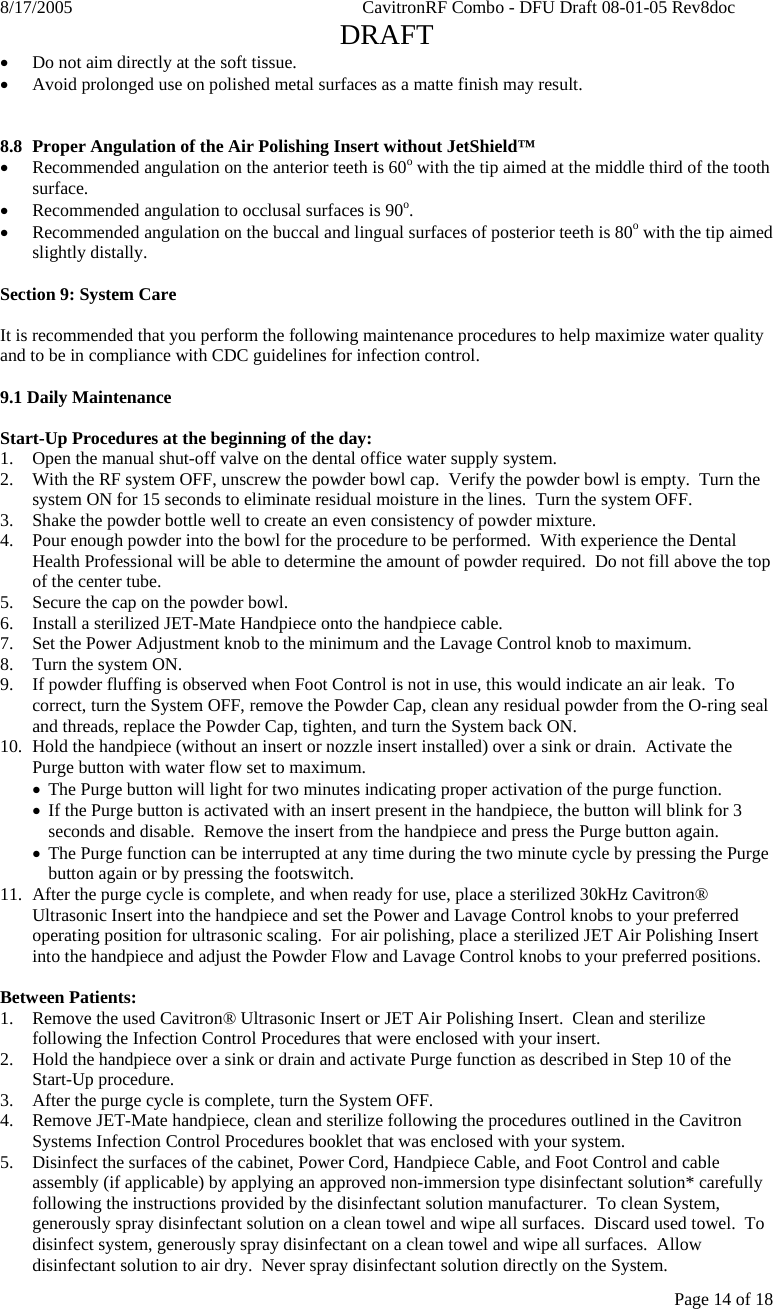 8/17/2005    CavitronRF Combo - DFU Draft 08-01-05 Rev8doc   DRAFT Page 14 of 18 • Do not aim directly at the soft tissue. • Avoid prolonged use on polished metal surfaces as a matte finish may result.   8.8  Proper Angulation of the Air Polishing Insert without JetShield™ • Recommended angulation on the anterior teeth is 60o with the tip aimed at the middle third of the tooth surface. • Recommended angulation to occlusal surfaces is 90o. • Recommended angulation on the buccal and lingual surfaces of posterior teeth is 80o with the tip aimed slightly distally.  Section 9: System Care  It is recommended that you perform the following maintenance procedures to help maximize water quality and to be in compliance with CDC guidelines for infection control.    9.1 Daily Maintenance  Start-Up Procedures at the beginning of the day: 1. Open the manual shut-off valve on the dental office water supply system. 2. With the RF system OFF, unscrew the powder bowl cap.  Verify the powder bowl is empty.  Turn the system ON for 15 seconds to eliminate residual moisture in the lines.  Turn the system OFF. 3. Shake the powder bottle well to create an even consistency of powder mixture. 4. Pour enough powder into the bowl for the procedure to be performed.  With experience the Dental Health Professional will be able to determine the amount of powder required.  Do not fill above the top of the center tube.  5. Secure the cap on the powder bowl. 6. Install a sterilized JET-Mate Handpiece onto the handpiece cable. 7.  Set the Power Adjustment knob to the minimum and the Lavage Control knob to maximum. 8.  Turn the system ON.  9.  If powder fluffing is observed when Foot Control is not in use, this would indicate an air leak.  To correct, turn the System OFF, remove the Powder Cap, clean any residual powder from the O-ring seal and threads, replace the Powder Cap, tighten, and turn the System back ON. 10.  Hold the handpiece (without an insert or nozzle insert installed) over a sink or drain.  Activate the Purge button with water flow set to maximum. • The Purge button will light for two minutes indicating proper activation of the purge function. • If the Purge button is activated with an insert present in the handpiece, the button will blink for 3 seconds and disable.  Remove the insert from the handpiece and press the Purge button again. • The Purge function can be interrupted at any time during the two minute cycle by pressing the Purge button again or by pressing the footswitch. 11.  After the purge cycle is complete, and when ready for use, place a sterilized 30kHz Cavitron® Ultrasonic Insert into the handpiece and set the Power and Lavage Control knobs to your preferred operating position for ultrasonic scaling.  For air polishing, place a sterilized JET Air Polishing Insert into the handpiece and adjust the Powder Flow and Lavage Control knobs to your preferred positions.  Between Patients: 1. Remove the used Cavitron® Ultrasonic Insert or JET Air Polishing Insert.  Clean and sterilize following the Infection Control Procedures that were enclosed with your insert.  2. Hold the handpiece over a sink or drain and activate Purge function as described in Step 10 of the Start-Up procedure.   3. After the purge cycle is complete, turn the System OFF. 4. Remove JET-Mate handpiece, clean and sterilize following the procedures outlined in the Cavitron Systems Infection Control Procedures booklet that was enclosed with your system. 5. Disinfect the surfaces of the cabinet, Power Cord, Handpiece Cable, and Foot Control and cable assembly (if applicable) by applying an approved non-immersion type disinfectant solution* carefully following the instructions provided by the disinfectant solution manufacturer.  To clean System, generously spray disinfectant solution on a clean towel and wipe all surfaces.  Discard used towel.  To disinfect system, generously spray disinfectant on a clean towel and wipe all surfaces.  Allow disinfectant solution to air dry.  Never spray disinfectant solution directly on the System. 