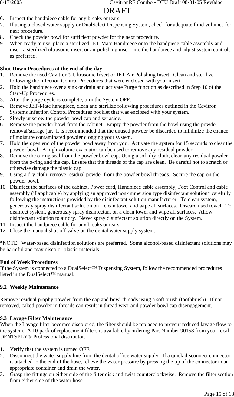 8/17/2005    CavitronRF Combo - DFU Draft 08-01-05 Rev8doc   DRAFT Page 15 of 18 6. Inspect the handpiece cable for any breaks or tears. 7. If using a closed water supply or DualSelect Dispensing System, check for adequate fluid volumes for next procedure. 8. Check the powder bowl for sufficient powder for the next procedure. 9. When ready to use, place a sterilized JET-Mate Handpiece onto the handpiece cable assembly and insert a sterilized ultrasonic insert or air polishing insert into the handpiece and adjust system controls as preferred.  Shut-Down Procedures at the end of the day 1. Remove the used Cavitron® Ultrasonic Insert or JET Air Polishing Insert.  Clean and sterilize following the Infection Control Procedures that were enclosed with your insert.  2. Hold the handpiece over a sink or drain and activate Purge function as described in Step 10 of the Start-Up Procedures.    3. After the purge cycle is complete, turn the System OFF. 4. Remove JET-Mate handpiece, clean and sterilize following procedures outlined in the Cavitron Systems Infection Control Procedures booklet that was enclosed with your system. 5. Slowly unscrew the powder bowl cap and set aside.  6. Remove the powder bowl from the cabinet.  Empty the powder from the bowl using the powder removal/storage jar.  It is recommended that the unused powder be discarded to minimize the chance of moisture contaminated powder clogging your system. 7. Hold the open end of the powder bowl away from you.  Activate the system for 15 seconds to clear the powder bowl.  A high volume evacuator can be used to remove any residual powder. 8. Remove the o-ring seal from the powder bowl cap. Using a soft dry cloth, clean any residual powder from the o-ring and the cap. Ensure that the threads of the cap are clean.  Be careful not to scratch or otherwise damage the plastic cap. 9. Using a dry cloth, remove residual powder from the powder bowl threads.  Secure the cap on the powder bowl. 10. Disinfect the surfaces of the cabinet, Power cord, Handpiece cable assembly, Foot Control and cable assembly (if applicable) by applying an approved non-immersion type disinfectant solution* carefully following the instructions provided by the disinfectant solution manufacturer.  To clean system, generously spray disinfectant solution on a clean towel and wipe all surfaces.  Discard used towel.  To disinfect system, generously spray disinfectant on a clean towel and wipe all surfaces.  Allow disinfectant solution to air dry.  Never spray disinfectant solution directly on the System. 11. Inspect the handpiece cable for any breaks or tears. 12. Close the manual shut-off valve on the dental water supply system.  *NOTE:  Water-based disinfection solutions are preferred.  Some alcohol-based disinfectant solutions may be harmful and may discolor plastic materials.  End of Week Procedures If the System is connected to a DualSelect™ Dispensing System, follow the recommended procedures listed in the DualSelect™ manual.  9.2 Weekly Maintenance  Remove residual prophy powder from the cap and bowl threads using a soft brush (toothbrush).  If not removed, caked powder in threads can result in thread wear and powder bowl cap disengagement.  9.3 Lavage Filter Maintenance When the Lavage filter becomes discolored, the filter should be replaced to prevent reduced lavage flow to the system.  A 10-pack of replacement filters is available by ordering Part Number 90158 from your local DENTSPLY® Professional distributor.  1. Verify that the system is turned OFF. 2. Disconnect the water supply line from the dental office water supply.  If a quick disconnect connector is attached to the end of the hose, relieve the water pressure by pressing the tip of the connector in an appropriate container and drain the water. 3. Grasp the fittings on either side of the filter disk and twist counterclockwise.  Remove the filter section from either side of the water hose. 