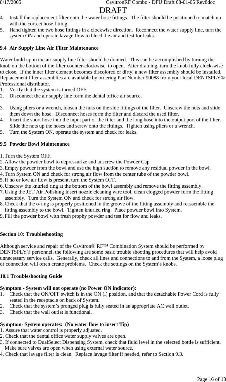 8/17/2005    CavitronRF Combo - DFU Draft 08-01-05 Rev8doc   DRAFT Page 16 of 18 4. Install the replacement filter onto the water hose fittings.  The filter should be positioned to match up with the correct hose fitting. 5. Hand tighten the two hose fittings in a clockwise direction.  Reconnect the water supply line, turn the system ON and operate lavage flow to bleed the air and test for leaks.  9.4  Air Supply Line Air Filter Maintenance  Water build up in the air supply line filter should be drained.  This can be accomplished by turning the knob on the bottom of the filter counter-clockwise  to open.  After draining, turn the knob fully clock-wise to close.  If the inner filter element becomes discolored or dirty, a new filter assembly should be installed.  Replacement filter assemblies are available by ordering Part Number 90088 from your local DENTSPLY® Professional distributor. 1.  Verify that the system is turned OFF. 2.  Disconnect the air supply line form the dental office air source.  3.  Using pliers or a wrench, loosen the nuts on the side fittings of the filter.  Unscrew the nuts and slide them down the hose.  Disconnect hoses form the filter and discard the used filter. 4.  Insert the short hose into the input part of the filter and the long hose into the output port of the filter.  Slide the nuts up the hoses and screw onto the fittings.  Tighten using pliers or a wrench. 5.  Turn the System ON, operate the system and check for leaks.  9.5 Powder Bowl Maintenance  1. Turn the System OFF. 2. Allow the powder bowl to depressurize and unscrew the Powder Cap. 3. Empty powder from the bowl and use the high suction to remove any residual powder in the bowl. 4. Turn System ON and check for strong air flow from the center tube of the powder bowl. 5. If no or low air flow is present, turn the System OFF. 6. Unscrew the knurled ring at the bottom of the bowl assembly and remove the fitting assembly. 7. Using the JET Air Polishing Insert nozzle cleaning wire tool, clean clogged powder form the fitting assembly.  Turn the System ON and check for strong air flow. 8. Check that the o-ring is properly positioned in the groove of the fitting assembly and reassemble the fitting assembly to the bowl.  Tighten knurled ring.  Place powder bowl into System. 9. Fill the powder bowl with fresh prophy powder and test for flow and leaks.   Section 10: Troubleshooting  Although service and repair of the Cavitron® RF™ Combination System should be performed by DENTSPLY® personnel, the following are some basic trouble shooting procedures that will help avoid unnecessary service calls.  Generally, check all lines and connections to and from the System, a loose plug or connection will often create problems.  Check the settings on the System’s knobs.   10.1 Troubleshooting Guide  Symptom - System will not operate (no Power ON indicator): 1.  Check that the ON/OFF switch is in the ON (l) position, and that the detachable Power Cord is fully seated in the receptacle on back of System. 2.  Check that the system’s pronged plug is fully seated in an appropriate AC wall outlet.  3.  Check that the wall outlet is functional.  Symptom- System operates:  (No water flow to insert Tip) 1. Assure that water control is properly adjusted. 2. Check that the dental office water supply valves are open. 3. If connected to DualSelect Dispensing System, check that fluid level in the selected bottle is sufficient.  Make sure valves are open when using external water source. 4. Check that lavage filter is clean.  Replace lavage filter if needed, refer to Section 9.3.  
