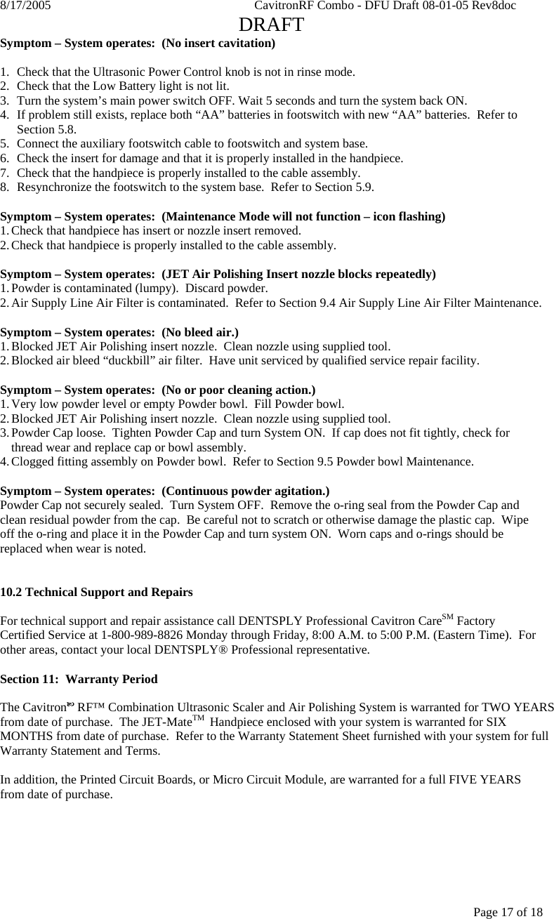 8/17/2005    CavitronRF Combo - DFU Draft 08-01-05 Rev8doc   DRAFT Page 17 of 18 Symptom – System operates:  (No insert cavitation)  1. Check that the Ultrasonic Power Control knob is not in rinse mode. 2. Check that the Low Battery light is not lit. 3. Turn the system’s main power switch OFF. Wait 5 seconds and turn the system back ON. 4. If problem still exists, replace both “AA” batteries in footswitch with new “AA” batteries.  Refer to Section 5.8. 5. Connect the auxiliary footswitch cable to footswitch and system base. 6. Check the insert for damage and that it is properly installed in the handpiece. 7. Check that the handpiece is properly installed to the cable assembly. 8. Resynchronize the footswitch to the system base.  Refer to Section 5.9.  Symptom – System operates:  (Maintenance Mode will not function – icon flashing) 1. Check that handpiece has insert or nozzle insert removed. 2. Check that handpiece is properly installed to the cable assembly.  Symptom – System operates:  (JET Air Polishing Insert nozzle blocks repeatedly) 1. Powder is contaminated (lumpy).  Discard powder. 2. Air Supply Line Air Filter is contaminated.  Refer to Section 9.4 Air Supply Line Air Filter Maintenance.  Symptom – System operates:  (No bleed air.) 1. Blocked JET Air Polishing insert nozzle.  Clean nozzle using supplied tool. 2. Blocked air bleed “duckbill” air filter.  Have unit serviced by qualified service repair facility.  Symptom – System operates:  (No or poor cleaning action.) 1. Very low powder level or empty Powder bowl.  Fill Powder bowl. 2. Blocked JET Air Polishing insert nozzle.  Clean nozzle using supplied tool. 3. Powder Cap loose.  Tighten Powder Cap and turn System ON.  If cap does not fit tightly, check for thread wear and replace cap or bowl assembly. 4. Clogged fitting assembly on Powder bowl.  Refer to Section 9.5 Powder bowl Maintenance.  Symptom – System operates:  (Continuous powder agitation.) Powder Cap not securely sealed.  Turn System OFF.  Remove the o-ring seal from the Powder Cap and clean residual powder from the cap.  Be careful not to scratch or otherwise damage the plastic cap.  Wipe off the o-ring and place it in the Powder Cap and turn system ON.  Worn caps and o-rings should be replaced when wear is noted.   10.2 Technical Support and Repairs  For technical support and repair assistance call DENTSPLY Professional Cavitron CareSM Factory Certified Service at 1-800-989-8826 Monday through Friday, 8:00 A.M. to 5:00 P.M. (Eastern Time).  For other areas, contact your local DENTSPLY® Professional representative.  Section 11:  Warranty Period  The CavitronE RF™ Combination Ultrasonic Scaler and Air Polishing System is warranted for TWO YEARS from date of purchase.  The JET-MateTM  Handpiece enclosed with your system is warranted for SIX MONTHS from date of purchase.  Refer to the Warranty Statement Sheet furnished with your system for full Warranty Statement and Terms.  In addition, the Printed Circuit Boards, or Micro Circuit Module, are warranted for a full FIVE YEARS from date of purchase.  