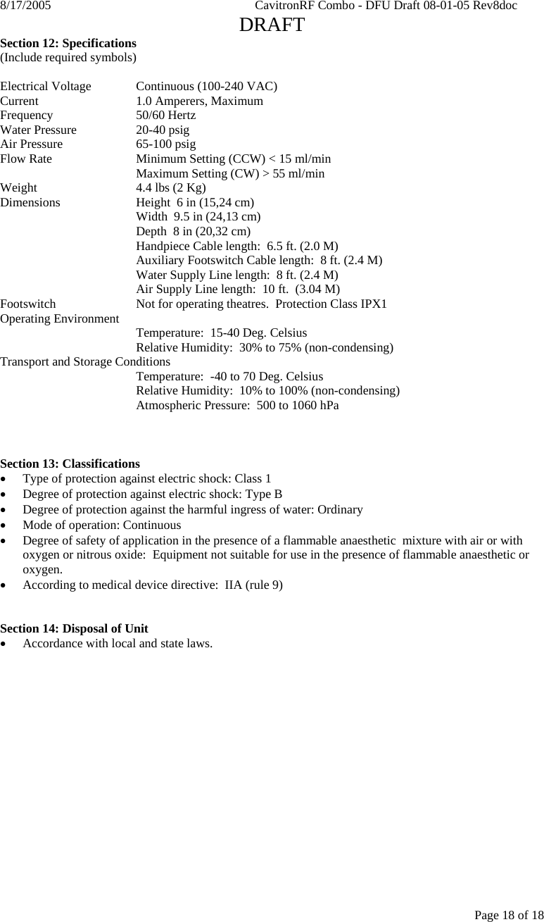 8/17/2005    CavitronRF Combo - DFU Draft 08-01-05 Rev8doc   DRAFT Page 18 of 18 Section 12: Specifications (Include required symbols)  Electrical Voltage  Continuous (100-240 VAC) Current     1.0 Amperers, Maximum Frequency   50/60 Hertz Water Pressure    20-40 psig Air Pressure    65-100 psig Flow Rate    Minimum Setting (CCW) &lt; 15 ml/min       Maximum Setting (CW) &gt; 55 ml/min Weight      4.4 lbs (2 Kg) Dimensions    Height  6 in (15,24 cm)       Width  9.5 in (24,13 cm)       Depth  8 in (20,32 cm)       Handpiece Cable length:  6.5 ft. (2.0 M)       Auxiliary Footswitch Cable length:  8 ft. (2.4 M)       Water Supply Line length:  8 ft. (2.4 M)   Air Supply Line length:  10 ft.  (3.04 M) Footswitch    Not for operating theatres.  Protection Class IPX1 Operating Environment   Temperature:  15-40 Deg. Celsius       Relative Humidity:  30% to 75% (non-condensing) Transport and Storage Conditions       Temperature:  -40 to 70 Deg. Celsius       Relative Humidity:  10% to 100% (non-condensing)       Atmospheric Pressure:  500 to 1060 hPa    Section 13: Classifications • Type of protection against electric shock: Class 1 • Degree of protection against electric shock: Type B • Degree of protection against the harmful ingress of water: Ordinary • Mode of operation: Continuous • Degree of safety of application in the presence of a flammable anaesthetic  mixture with air or with oxygen or nitrous oxide:  Equipment not suitable for use in the presence of flammable anaesthetic or oxygen. • According to medical device directive:  IIA (rule 9)   Section 14: Disposal of Unit • Accordance with local and state laws.  