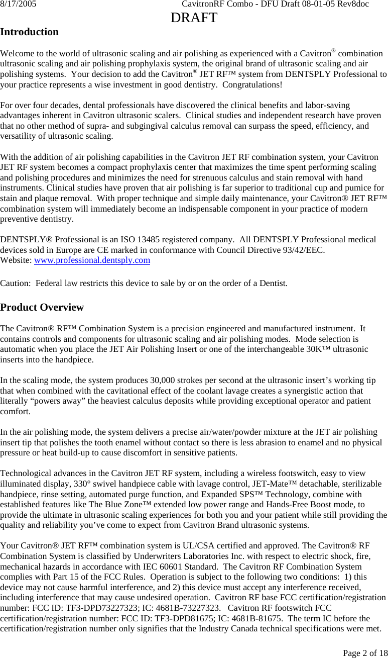 8/17/2005    CavitronRF Combo - DFU Draft 08-01-05 Rev8doc   DRAFT Page 2 of 18 Introduction  Welcome to the world of ultrasonic scaling and air polishing as experienced with a Cavitron® combination ultrasonic scaling and air polishing prophylaxis system, the original brand of ultrasonic scaling and air polishing systems.  Your decision to add the Cavitron® JET RF™ system from DENTSPLY Professional to your practice represents a wise investment in good dentistry.  Congratulations!  For over four decades, dental professionals have discovered the clinical benefits and labor-saving advantages inherent in Cavitron ultrasonic scalers.  Clinical studies and independent research have proven that no other method of supra- and subgingival calculus removal can surpass the speed, efficiency, and versatility of ultrasonic scaling.    With the addition of air polishing capabilities in the Cavitron JET RF combination system, your Cavitron JET RF system becomes a compact prophylaxis center that maximizes the time spent performing scaling and polishing procedures and minimizes the need for strenuous calculus and stain removal with hand instruments. Clinical studies have proven that air polishing is far superior to traditional cup and pumice for stain and plaque removal.  With proper technique and simple daily maintenance, your Cavitron® JET RF™ combination system will immediately become an indispensable component in your practice of modern preventive dentistry.  DENTSPLY® Professional is an ISO 13485 registered company.  All DENTSPLY Professional medical devices sold in Europe are CE marked in conformance with Council Directive 93/42/EEC.  Website: www.professional.dentsply.com  Caution:  Federal law restricts this device to sale by or on the order of a Dentist.  Product Overview  The Cavitron® RF™ Combination System is a precision engineered and manufactured instrument.  It contains controls and components for ultrasonic scaling and air polishing modes.  Mode selection is automatic when you place the JET Air Polishing Insert or one of the interchangeable 30K™ ultrasonic inserts into the handpiece.  In the scaling mode, the system produces 30,000 strokes per second at the ultrasonic insert’s working tip that when combined with the cavitational effect of the coolant lavage creates a synergistic action that literally “powers away” the heaviest calculus deposits while providing exceptional operator and patient comfort.    In the air polishing mode, the system delivers a precise air/water/powder mixture at the JET air polishing insert tip that polishes the tooth enamel without contact so there is less abrasion to enamel and no physical pressure or heat build-up to cause discomfort in sensitive patients.  Technological advances in the Cavitron JET RF system, including a wireless footswitch, easy to view illuminated display, 330° swivel handpiece cable with lavage control, JET-Mate™ detachable, sterilizable handpiece, rinse setting, automated purge function, and Expanded SPS™ Technology, combine with established features like The Blue Zone™ extended low power range and Hands-Free Boost mode, to provide the ultimate in ultrasonic scaling experiences for both you and your patient while still providing the quality and reliability you’ve come to expect from Cavitron Brand ultrasonic systems.  Your Cavitron® JET RF™ combination system is UL/CSA certified and approved. The Cavitron® RF Combination System is classified by Underwriters Laboratories Inc. with respect to electric shock, fire, mechanical hazards in accordance with IEC 60601 Standard.  The Cavitron RF Combination System complies with Part 15 of the FCC Rules.  Operation is subject to the following two conditions:  1) this device may not cause harmful interference, and 2) this device must accept any interference received, including interference that may cause undesired operation.  Cavitron RF base FCC certification/registration number: FCC ID: TF3-DPD73227323; IC: 4681B-73227323.   Cavitron RF footswitch FCC certification/registration number: FCC ID: TF3-DPD81675; IC: 4681B-81675.  The term IC before the certification/registration number only signifies that the Industry Canada technical specifications were met.  