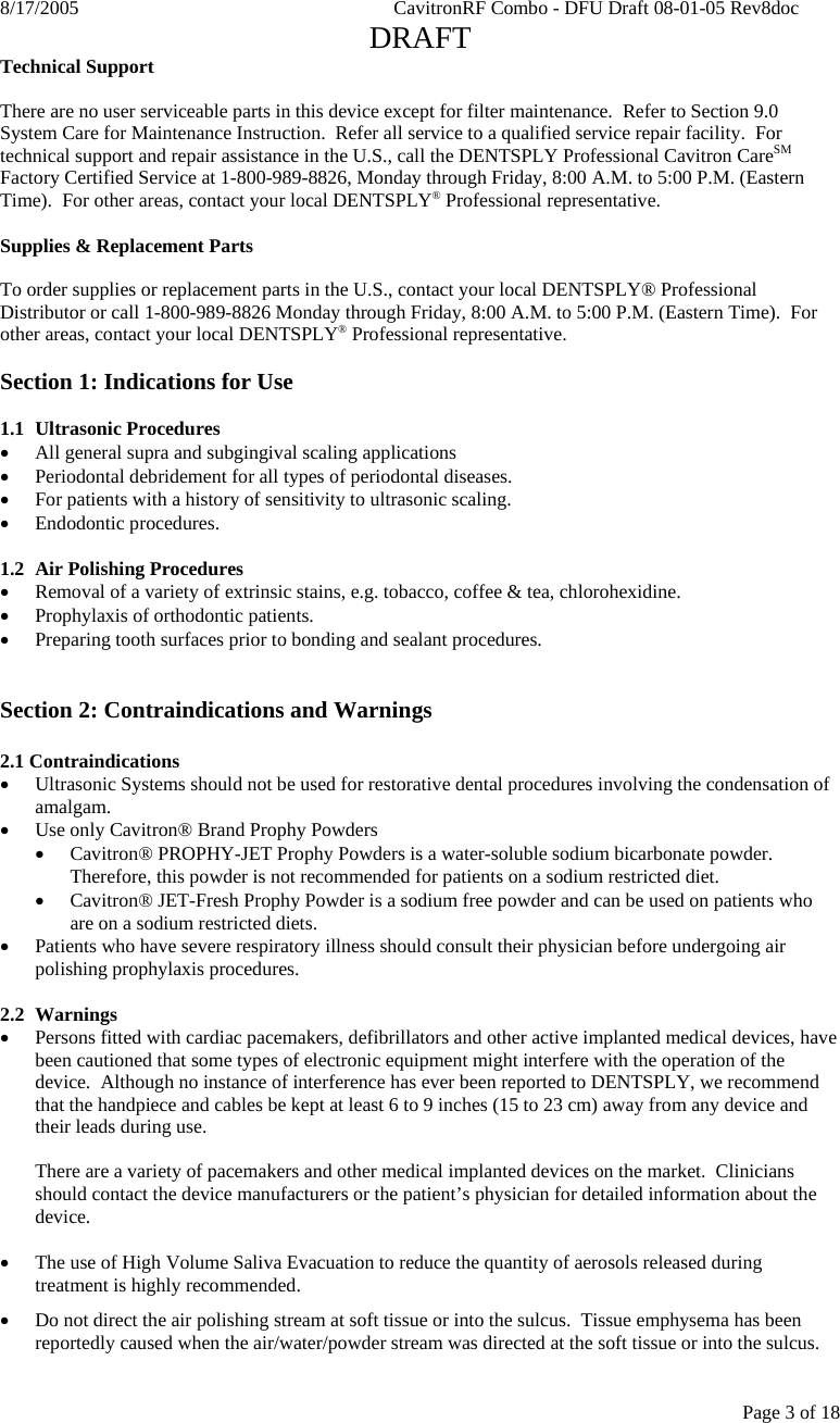 8/17/2005    CavitronRF Combo - DFU Draft 08-01-05 Rev8doc   DRAFT Page 3 of 18 Technical Support  There are no user serviceable parts in this device except for filter maintenance.  Refer to Section 9.0 System Care for Maintenance Instruction.  Refer all service to a qualified service repair facility.  For technical support and repair assistance in the U.S., call the DENTSPLY Professional Cavitron CareSM Factory Certified Service at 1-800-989-8826, Monday through Friday, 8:00 A.M. to 5:00 P.M. (Eastern Time).  For other areas, contact your local DENTSPLY® Professional representative.  Supplies &amp; Replacement Parts  To order supplies or replacement parts in the U.S., contact your local DENTSPLY® Professional Distributor or call 1-800-989-8826 Monday through Friday, 8:00 A.M. to 5:00 P.M. (Eastern Time).  For other areas, contact your local DENTSPLY® Professional representative.  Section 1: Indications for Use  1.1 Ultrasonic Procedures • All general supra and subgingival scaling applications • Periodontal debridement for all types of periodontal diseases. • For patients with a history of sensitivity to ultrasonic scaling. • Endodontic procedures.  1.2 Air Polishing Procedures • Removal of a variety of extrinsic stains, e.g. tobacco, coffee &amp; tea, chlorohexidine. • Prophylaxis of orthodontic patients. • Preparing tooth surfaces prior to bonding and sealant procedures.   Section 2: Contraindications and Warnings  2.1 Contraindications • Ultrasonic Systems should not be used for restorative dental procedures involving the condensation of amalgam. • Use only Cavitron® Brand Prophy Powders • Cavitron® PROPHY-JET Prophy Powders is a water-soluble sodium bicarbonate powder.  Therefore, this powder is not recommended for patients on a sodium restricted diet. • Cavitron® JET-Fresh Prophy Powder is a sodium free powder and can be used on patients who are on a sodium restricted diets. • Patients who have severe respiratory illness should consult their physician before undergoing air polishing prophylaxis procedures.  2.2 Warnings • Persons fitted with cardiac pacemakers, defibrillators and other active implanted medical devices, have been cautioned that some types of electronic equipment might interfere with the operation of the device.  Although no instance of interference has ever been reported to DENTSPLY, we recommend that the handpiece and cables be kept at least 6 to 9 inches (15 to 23 cm) away from any device and their leads during use.  There are a variety of pacemakers and other medical implanted devices on the market.  Clinicians should contact the device manufacturers or the patient’s physician for detailed information about the device.  • The use of High Volume Saliva Evacuation to reduce the quantity of aerosols released during treatment is highly recommended.  • Do not direct the air polishing stream at soft tissue or into the sulcus.  Tissue emphysema has been reportedly caused when the air/water/powder stream was directed at the soft tissue or into the sulcus.  