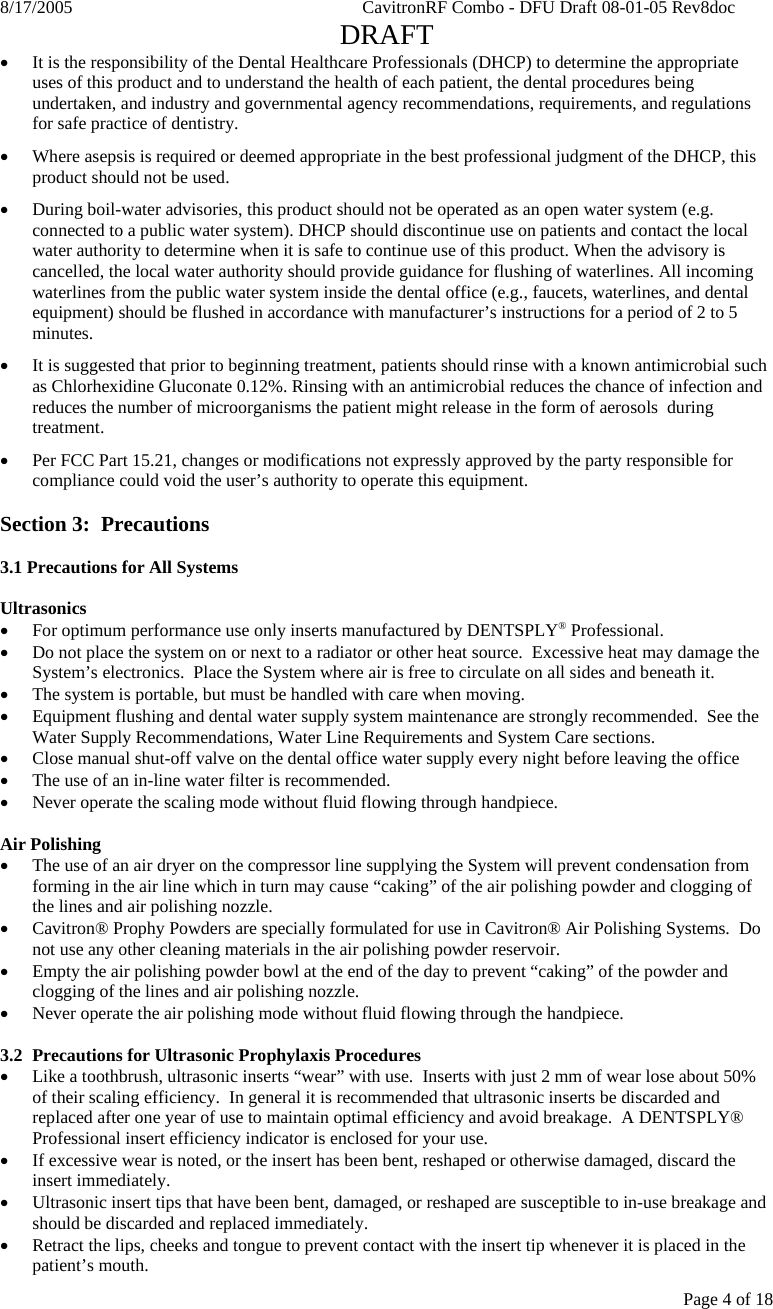 8/17/2005    CavitronRF Combo - DFU Draft 08-01-05 Rev8doc   DRAFT Page 4 of 18 • It is the responsibility of the Dental Healthcare Professionals (DHCP) to determine the appropriate uses of this product and to understand the health of each patient, the dental procedures being undertaken, and industry and governmental agency recommendations, requirements, and regulations for safe practice of dentistry. • Where asepsis is required or deemed appropriate in the best professional judgment of the DHCP, this product should not be used. • During boil-water advisories, this product should not be operated as an open water system (e.g. connected to a public water system). DHCP should discontinue use on patients and contact the local water authority to determine when it is safe to continue use of this product. When the advisory is cancelled, the local water authority should provide guidance for flushing of waterlines. All incoming waterlines from the public water system inside the dental office (e.g., faucets, waterlines, and dental equipment) should be flushed in accordance with manufacturer’s instructions for a period of 2 to 5 minutes. • It is suggested that prior to beginning treatment, patients should rinse with a known antimicrobial such as Chlorhexidine Gluconate 0.12%. Rinsing with an antimicrobial reduces the chance of infection and reduces the number of microorganisms the patient might release in the form of aerosols  during treatment. • Per FCC Part 15.21, changes or modifications not expressly approved by the party responsible for compliance could void the user’s authority to operate this equipment.  Section 3:  Precautions  3.1 Precautions for All Systems  Ultrasonics • For optimum performance use only inserts manufactured by DENTSPLY® Professional. • Do not place the system on or next to a radiator or other heat source.  Excessive heat may damage the System’s electronics.  Place the System where air is free to circulate on all sides and beneath it. • The system is portable, but must be handled with care when moving. • Equipment flushing and dental water supply system maintenance are strongly recommended.  See the Water Supply Recommendations, Water Line Requirements and System Care sections. • Close manual shut-off valve on the dental office water supply every night before leaving the office • The use of an in-line water filter is recommended. • Never operate the scaling mode without fluid flowing through handpiece.  Air Polishing • The use of an air dryer on the compressor line supplying the System will prevent condensation from forming in the air line which in turn may cause “caking” of the air polishing powder and clogging of the lines and air polishing nozzle. • Cavitron® Prophy Powders are specially formulated for use in Cavitron® Air Polishing Systems.  Do not use any other cleaning materials in the air polishing powder reservoir. • Empty the air polishing powder bowl at the end of the day to prevent “caking” of the powder and clogging of the lines and air polishing nozzle.  • Never operate the air polishing mode without fluid flowing through the handpiece.  3.2 Precautions for Ultrasonic Prophylaxis Procedures • Like a toothbrush, ultrasonic inserts “wear” with use.  Inserts with just 2 mm of wear lose about 50% of their scaling efficiency.  In general it is recommended that ultrasonic inserts be discarded and replaced after one year of use to maintain optimal efficiency and avoid breakage.  A DENTSPLY® Professional insert efficiency indicator is enclosed for your use. • If excessive wear is noted, or the insert has been bent, reshaped or otherwise damaged, discard the insert immediately. • Ultrasonic insert tips that have been bent, damaged, or reshaped are susceptible to in-use breakage and should be discarded and replaced immediately. • Retract the lips, cheeks and tongue to prevent contact with the insert tip whenever it is placed in the patient’s mouth. 