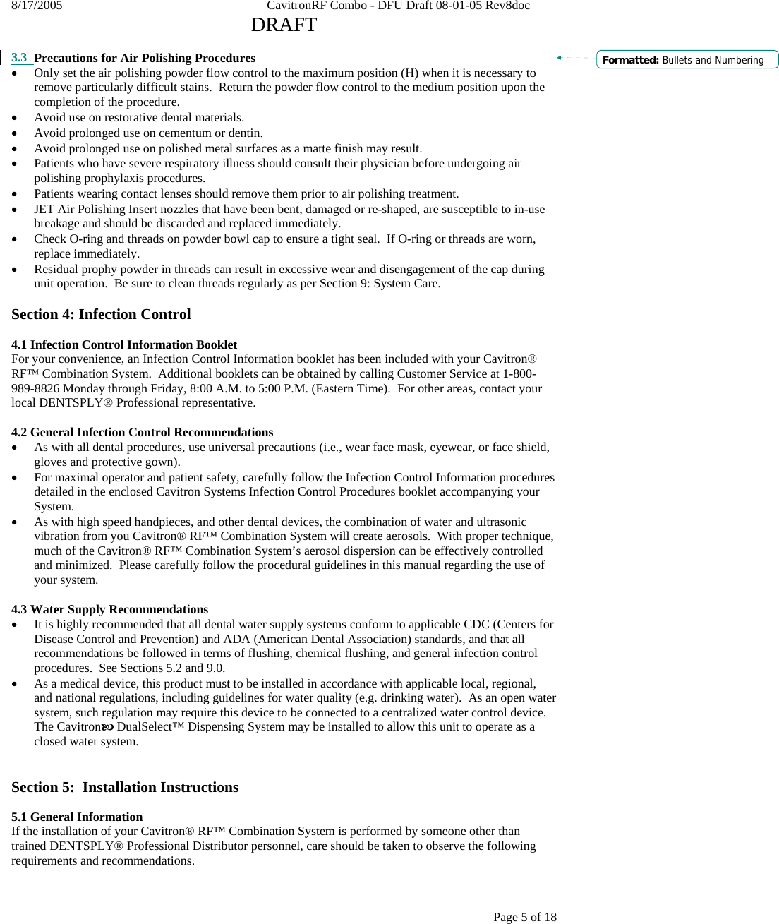 8/17/2005    CavitronRF Combo - DFU Draft 08-01-05 Rev8doc   DRAFT Page 5 of 18  3.3 Precautions for Air Polishing Procedures • Only set the air polishing powder flow control to the maximum position (H) when it is necessary to remove particularly difficult stains.  Return the powder flow control to the medium position upon the completion of the procedure. • Avoid use on restorative dental materials. • Avoid prolonged use on cementum or dentin. • Avoid prolonged use on polished metal surfaces as a matte finish may result. • Patients who have severe respiratory illness should consult their physician before undergoing air polishing prophylaxis procedures. • Patients wearing contact lenses should remove them prior to air polishing treatment. • JET Air Polishing Insert nozzles that have been bent, damaged or re-shaped, are susceptible to in-use breakage and should be discarded and replaced immediately. • Check O-ring and threads on powder bowl cap to ensure a tight seal.  If O-ring or threads are worn, replace immediately.   • Residual prophy powder in threads can result in excessive wear and disengagement of the cap during unit operation.  Be sure to clean threads regularly as per Section 9: System Care.  Section 4: Infection Control  4.1 Infection Control Information Booklet For your convenience, an Infection Control Information booklet has been included with your Cavitron® RF™ Combination System.  Additional booklets can be obtained by calling Customer Service at 1-800-989-8826 Monday through Friday, 8:00 A.M. to 5:00 P.M. (Eastern Time).  For other areas, contact your local DENTSPLY® Professional representative.  4.2 General Infection Control Recommendations • As with all dental procedures, use universal precautions (i.e., wear face mask, eyewear, or face shield, gloves and protective gown). • For maximal operator and patient safety, carefully follow the Infection Control Information procedures detailed in the enclosed Cavitron Systems Infection Control Procedures booklet accompanying your System.   • As with high speed handpieces, and other dental devices, the combination of water and ultrasonic vibration from you Cavitron® RF™ Combination System will create aerosols.  With proper technique, much of the Cavitron® RF™ Combination System’s aerosol dispersion can be effectively controlled and minimized.  Please carefully follow the procedural guidelines in this manual regarding the use of your system.  4.3 Water Supply Recommendations • It is highly recommended that all dental water supply systems conform to applicable CDC (Centers for Disease Control and Prevention) and ADA (American Dental Association) standards, and that all recommendations be followed in terms of flushing, chemical flushing, and general infection control procedures.  See Sections 5.2 and 9.0. • As a medical device, this product must to be installed in accordance with applicable local, regional, and national regulations, including guidelines for water quality (e.g. drinking water).  As an open water system, such regulation may require this device to be connected to a centralized water control device.  The CavitronE DualSelect™ Dispensing System may be installed to allow this unit to operate as a closed water system.    Section 5:  Installation Instructions  5.1 General Information If the installation of your Cavitron® RF™ Combination System is performed by someone other than trained DENTSPLY® Professional Distributor personnel, care should be taken to observe the following requirements and recommendations. Formatted: Bullets and Numbering