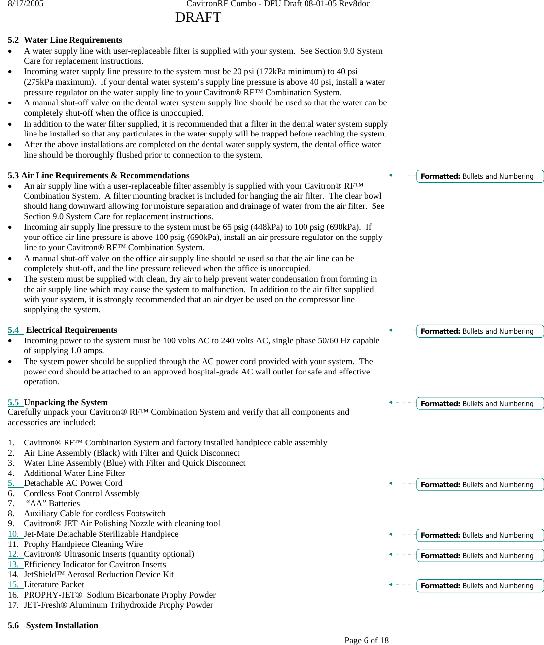 8/17/2005    CavitronRF Combo - DFU Draft 08-01-05 Rev8doc   DRAFT Page 6 of 18  5.2 Water Line Requirements • A water supply line with user-replaceable filter is supplied with your system.  See Section 9.0 System Care for replacement instructions. • Incoming water supply line pressure to the system must be 20 psi (172kPa minimum) to 40 psi (275kPa maximum).  If your dental water system’s supply line pressure is above 40 psi, install a water pressure regulator on the water supply line to your Cavitron® RF™ Combination System. • A manual shut-off valve on the dental water system supply line should be used so that the water can be completely shut-off when the office is unoccupied.  • In addition to the water filter supplied, it is recommended that a filter in the dental water system supply line be installed so that any particulates in the water supply will be trapped before reaching the system. • After the above installations are completed on the dental water supply system, the dental office water line should be thoroughly flushed prior to connection to the system.  5.3 Air Line Requirements &amp; Recommendations • An air supply line with a user-replaceable filter assembly is supplied with your Cavitron® RF™ Combination System.  A filter mounting bracket is included for hanging the air filter.  The clear bowl should hang downward allowing for moisture separation and drainage of water from the air filter.  See Section 9.0 System Care for replacement instructions. • Incoming air supply line pressure to the system must be 65 psig (448kPa) to 100 psig (690kPa).  If your office air line pressure is above 100 psig (690kPa), install an air pressure regulator on the supply line to your Cavitron® RF™ Combination System. • A manual shut-off valve on the office air supply line should be used so that the air line can be completely shut-off, and the line pressure relieved when the office is unoccupied. • The system must be supplied with clean, dry air to help prevent water condensation from forming in the air supply line which may cause the system to malfunction.  In addition to the air filter supplied with your system, it is strongly recommended that an air dryer be used on the compressor line supplying the system.   5.4  Electrical Requirements • Incoming power to the system must be 100 volts AC to 240 volts AC, single phase 50/60 Hz capable of supplying 1.0 amps. • The system power should be supplied through the AC power cord provided with your system.  The power cord should be attached to an approved hospital-grade AC wall outlet for safe and effective operation.  5.5 Unpacking the System Carefully unpack your Cavitron® RF™ Combination System and verify that all components and accessories are included:  1. Cavitron® RF™ Combination System and factory installed handpiece cable assembly 2. Air Line Assembly (Black) with Filter and Quick Disconnect 3. Water Line Assembly (Blue) with Filter and Quick Disconnect  4. Additional Water Line Filter 5. Detachable AC Power Cord  6. Cordless Foot Control Assembly     7.  “AA” Batteries 8. Auxiliary Cable for cordless Footswitch 9. Cavitron® JET Air Polishing Nozzle with cleaning tool 10. Jet-Mate Detachable Sterilizable Handpiece 11. Prophy Handpiece Cleaning Wire 12. Cavitron® Ultrasonic Inserts (quantity optional) 13. Efficiency Indicator for Cavitron Inserts 14. JetShield™ Aerosol Reduction Device Kit 15. Literature Packet 16. PROPHY-JET®  Sodium Bicarbonate Prophy Powder 17. JET-Fresh® Aluminum Trihydroxide Prophy Powder  5.6   System Installation Formatted: Bullets and NumberingFormatted: Bullets and NumberingFormatted: Bullets and NumberingFormatted: Bullets and NumberingFormatted: Bullets and NumberingFormatted: Bullets and NumberingFormatted: Bullets and Numbering