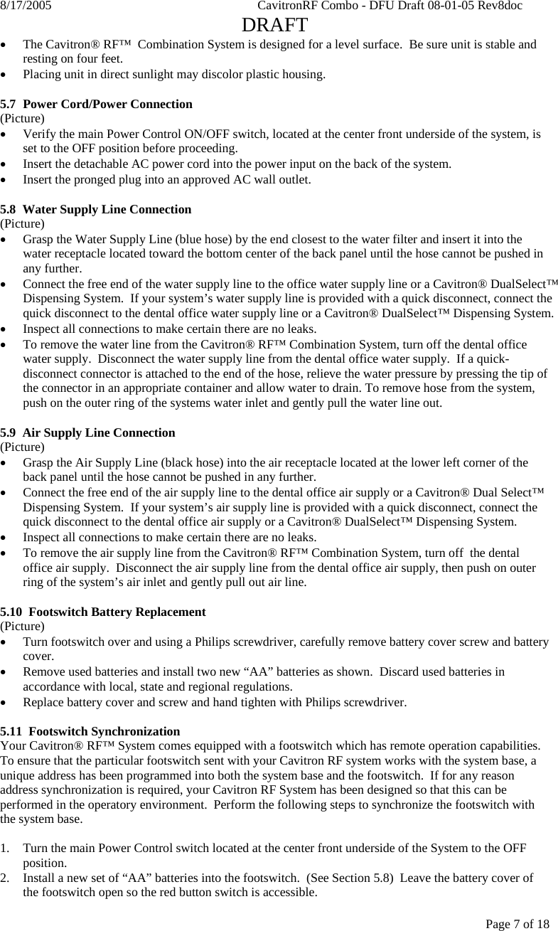 8/17/2005    CavitronRF Combo - DFU Draft 08-01-05 Rev8doc   DRAFT Page 7 of 18 • The Cavitron® RF™  Combination System is designed for a level surface.  Be sure unit is stable and resting on four feet. • Placing unit in direct sunlight may discolor plastic housing.   5.7  Power Cord/Power Connection (Picture) • Verify the main Power Control ON/OFF switch, located at the center front underside of the system, is set to the OFF position before proceeding. • Insert the detachable AC power cord into the power input on the back of the system. • Insert the pronged plug into an approved AC wall outlet.  5.8  Water Supply Line Connection (Picture) • Grasp the Water Supply Line (blue hose) by the end closest to the water filter and insert it into the water receptacle located toward the bottom center of the back panel until the hose cannot be pushed in any further. • Connect the free end of the water supply line to the office water supply line or a Cavitron® DualSelect™ Dispensing System.  If your system’s water supply line is provided with a quick disconnect, connect the quick disconnect to the dental office water supply line or a Cavitron® DualSelect™ Dispensing System. • Inspect all connections to make certain there are no leaks. • To remove the water line from the Cavitron® RF™ Combination System, turn off the dental office water supply.  Disconnect the water supply line from the dental office water supply.  If a quick-disconnect connector is attached to the end of the hose, relieve the water pressure by pressing the tip of the connector in an appropriate container and allow water to drain. To remove hose from the system, push on the outer ring of the systems water inlet and gently pull the water line out.     5.9  Air Supply Line Connection (Picture) • Grasp the Air Supply Line (black hose) into the air receptacle located at the lower left corner of the back panel until the hose cannot be pushed in any further. • Connect the free end of the air supply line to the dental office air supply or a Cavitron® Dual Select™ Dispensing System.  If your system’s air supply line is provided with a quick disconnect, connect the quick disconnect to the dental office air supply or a Cavitron® DualSelect™ Dispensing System. • Inspect all connections to make certain there are no leaks. • To remove the air supply line from the Cavitron® RF™ Combination System, turn off  the dental office air supply.  Disconnect the air supply line from the dental office air supply, then push on outer ring of the system’s air inlet and gently pull out air line.  5.10  Footswitch Battery Replacement (Picture) • Turn footswitch over and using a Philips screwdriver, carefully remove battery cover screw and battery cover.  • Remove used batteries and install two new “AA” batteries as shown.  Discard used batteries in accordance with local, state and regional regulations. • Replace battery cover and screw and hand tighten with Philips screwdriver.    5.11  Footswitch Synchronization Your Cavitron® RF™ System comes equipped with a footswitch which has remote operation capabilities.  To ensure that the particular footswitch sent with your Cavitron RF system works with the system base, a unique address has been programmed into both the system base and the footswitch.  If for any reason address synchronization is required, your Cavitron RF System has been designed so that this can be performed in the operatory environment.  Perform the following steps to synchronize the footswitch with the system base.  1. Turn the main Power Control switch located at the center front underside of the System to the OFF position. 2. Install a new set of “AA” batteries into the footswitch.  (See Section 5.8)  Leave the battery cover of the footswitch open so the red button switch is accessible. 