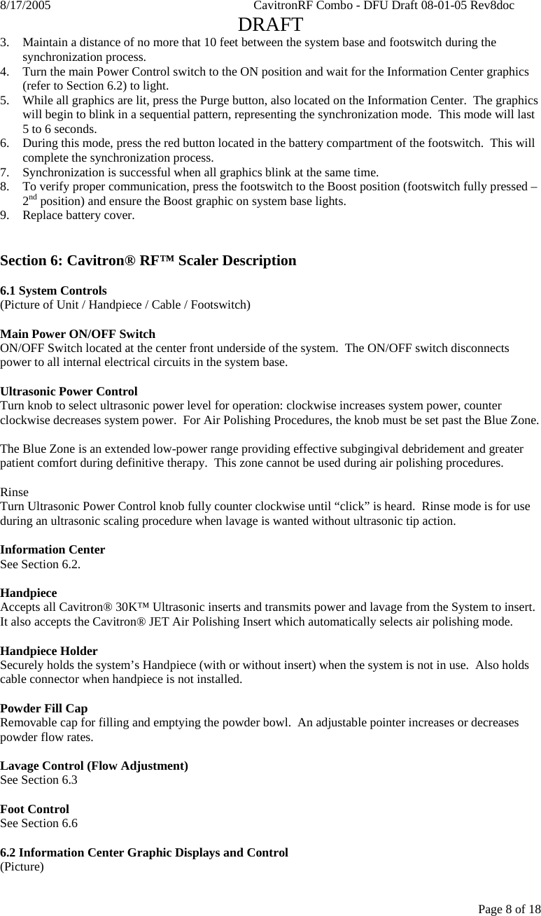 8/17/2005    CavitronRF Combo - DFU Draft 08-01-05 Rev8doc   DRAFT Page 8 of 18 3. Maintain a distance of no more that 10 feet between the system base and footswitch during the synchronization process. 4. Turn the main Power Control switch to the ON position and wait for the Information Center graphics (refer to Section 6.2) to light. 5. While all graphics are lit, press the Purge button, also located on the Information Center.  The graphics will begin to blink in a sequential pattern, representing the synchronization mode.  This mode will last 5 to 6 seconds. 6. During this mode, press the red button located in the battery compartment of the footswitch.  This will complete the synchronization process. 7. Synchronization is successful when all graphics blink at the same time. 8. To verify proper communication, press the footswitch to the Boost position (footswitch fully pressed – 2nd position) and ensure the Boost graphic on system base lights. 9. Replace battery cover.   Section 6: Cavitron® RF™ Scaler Description  6.1 System Controls (Picture of Unit / Handpiece / Cable / Footswitch)  Main Power ON/OFF Switch ON/OFF Switch located at the center front underside of the system.  The ON/OFF switch disconnects power to all internal electrical circuits in the system base.  Ultrasonic Power Control  Turn knob to select ultrasonic power level for operation: clockwise increases system power, counter clockwise decreases system power.  For Air Polishing Procedures, the knob must be set past the Blue Zone.  The Blue Zone is an extended low-power range providing effective subgingival debridement and greater patient comfort during definitive therapy.  This zone cannot be used during air polishing procedures.  Rinse Turn Ultrasonic Power Control knob fully counter clockwise until “click” is heard.  Rinse mode is for use during an ultrasonic scaling procedure when lavage is wanted without ultrasonic tip action.      Information Center  See Section 6.2.  Handpiece Accepts all Cavitron® 30K™ Ultrasonic inserts and transmits power and lavage from the System to insert.  It also accepts the Cavitron® JET Air Polishing Insert which automatically selects air polishing mode.  Handpiece Holder Securely holds the system’s Handpiece (with or without insert) when the system is not in use.  Also holds cable connector when handpiece is not installed.  Powder Fill Cap Removable cap for filling and emptying the powder bowl.  An adjustable pointer increases or decreases powder flow rates.  Lavage Control (Flow Adjustment) See Section 6.3  Foot Control See Section 6.6  6.2 Information Center Graphic Displays and Control (Picture)  