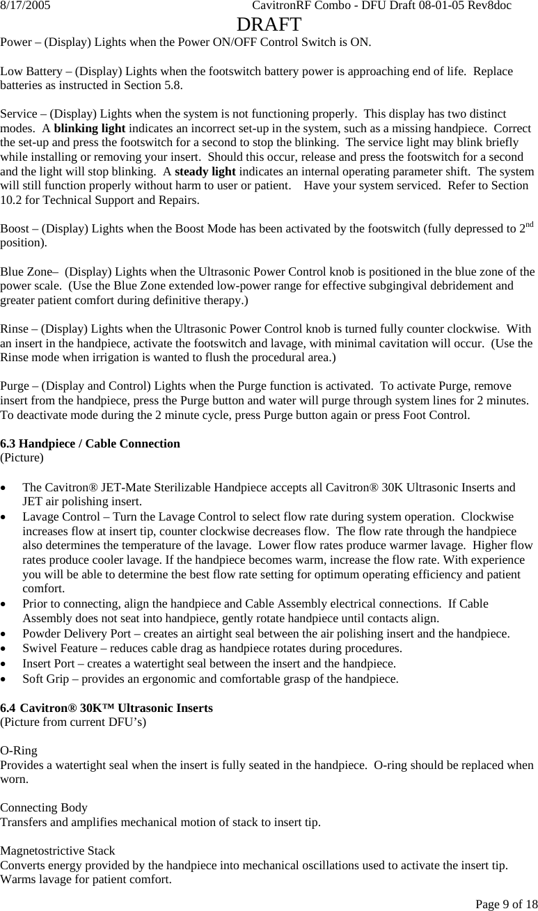 8/17/2005    CavitronRF Combo - DFU Draft 08-01-05 Rev8doc   DRAFT Page 9 of 18 Power – (Display) Lights when the Power ON/OFF Control Switch is ON.  Low Battery – (Display) Lights when the footswitch battery power is approaching end of life.  Replace batteries as instructed in Section 5.8.  Service – (Display) Lights when the system is not functioning properly.  This display has two distinct modes.  A blinking light indicates an incorrect set-up in the system, such as a missing handpiece.  Correct the set-up and press the footswitch for a second to stop the blinking.  The service light may blink briefly while installing or removing your insert.  Should this occur, release and press the footswitch for a second and the light will stop blinking.  A steady light indicates an internal operating parameter shift.  The system will still function properly without harm to user or patient.    Have your system serviced.  Refer to Section 10.2 for Technical Support and Repairs.     Boost – (Display) Lights when the Boost Mode has been activated by the footswitch (fully depressed to 2nd position).  Blue Zone–  (Display) Lights when the Ultrasonic Power Control knob is positioned in the blue zone of the power scale.  (Use the Blue Zone extended low-power range for effective subgingival debridement and greater patient comfort during definitive therapy.)  Rinse – (Display) Lights when the Ultrasonic Power Control knob is turned fully counter clockwise.  With an insert in the handpiece, activate the footswitch and lavage, with minimal cavitation will occur.  (Use the Rinse mode when irrigation is wanted to flush the procedural area.)  Purge – (Display and Control) Lights when the Purge function is activated.  To activate Purge, remove insert from the handpiece, press the Purge button and water will purge through system lines for 2 minutes.  To deactivate mode during the 2 minute cycle, press Purge button again or press Foot Control.  6.3 Handpiece / Cable Connection (Picture)  • The Cavitron® JET-Mate Sterilizable Handpiece accepts all Cavitron® 30K Ultrasonic Inserts and JET air polishing insert. • Lavage Control – Turn the Lavage Control to select flow rate during system operation.  Clockwise increases flow at insert tip, counter clockwise decreases flow.  The flow rate through the handpiece also determines the temperature of the lavage.  Lower flow rates produce warmer lavage.  Higher flow rates produce cooler lavage. If the handpiece becomes warm, increase the flow rate. With experience you will be able to determine the best flow rate setting for optimum operating efficiency and patient comfort.   • Prior to connecting, align the handpiece and Cable Assembly electrical connections.  If Cable Assembly does not seat into handpiece, gently rotate handpiece until contacts align. • Powder Delivery Port – creates an airtight seal between the air polishing insert and the handpiece. • Swivel Feature – reduces cable drag as handpiece rotates during procedures. • Insert Port – creates a watertight seal between the insert and the handpiece. • Soft Grip – provides an ergonomic and comfortable grasp of the handpiece.  6.4  Cavitron® 30K™ Ultrasonic Inserts (Picture from current DFU’s)  O-Ring Provides a watertight seal when the insert is fully seated in the handpiece.  O-ring should be replaced when worn.  Connecting Body Transfers and amplifies mechanical motion of stack to insert tip.  Magnetostrictive Stack Converts energy provided by the handpiece into mechanical oscillations used to activate the insert tip.  Warms lavage for patient comfort. 